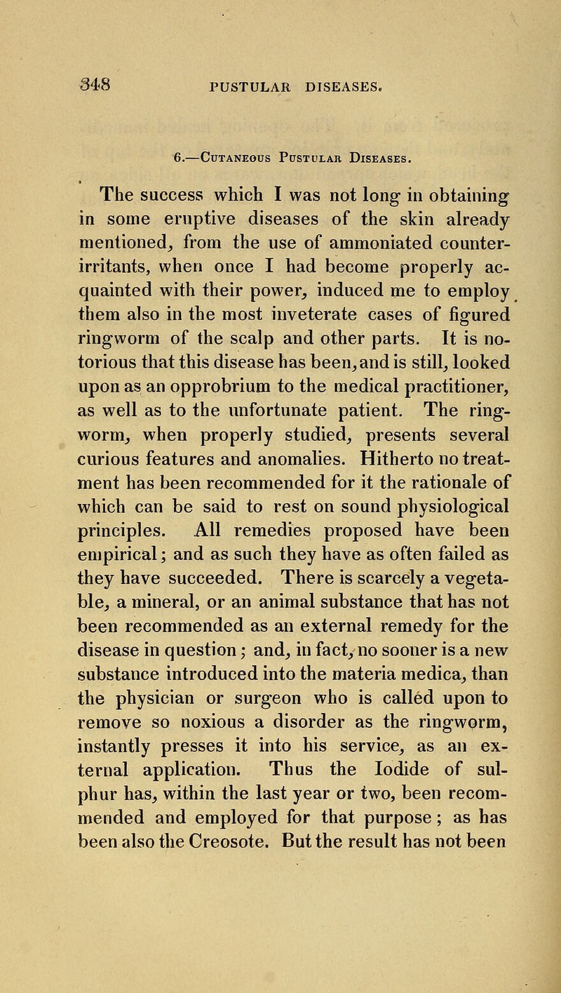 6.—Cutaneous Pustular Diseases. The success which I was not long in obtaining in some eruptive diseases of the skin already mentioned^ from the use of ammoniated counter- irritants, when once I had become properly ac- quainted with their power, induced me to employ them also in the most inveterate cases of figured ringworm of the scalp and other parts. It is no- torious that this disease has been^and is still, looked upon as an opprobrium to the medical practitioner, as well as to the unfortunate patient. The ring- worm, when properly studied, presents several curious features and anomalies. Hitherto no treat- ment has been recommended for it the rationale of which can be said to rest on sound physiological principles. All remedies proposed have been empirical; and as such they have as often failed as they have succeeded. There is scarcely a vegeta- ble, a mineral, or an animal substance that has not been recommended as an external remedy for the disease in question; and, in fact, no sooner is a new substance introduced into the materia medica, than the physician or surgeon who is called upon to remove so noxious a disorder as the ringwprm, instantly presses it into his service, as an ex- ternal application. Thus the Iodide of sul- phur has, within the last year or two, been recom- mended and employed for that purpose; as has been also the Creosote. But the result has not been