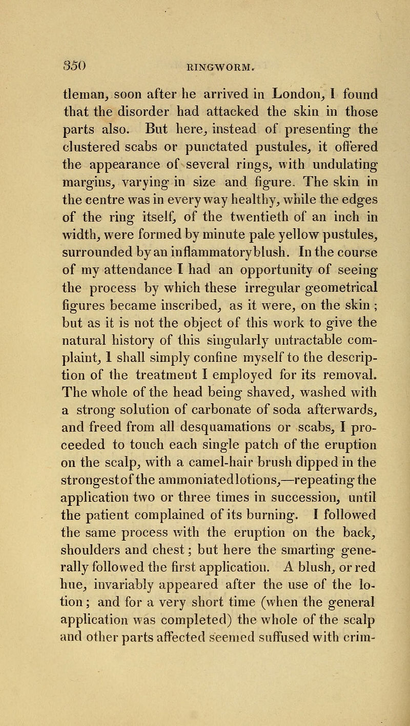 tleman, soon after he arrived in London_, I found that the disorder had attacked the skin in those parts also. But here^ instead of presenting- the clustered scabs or punctated pustules^ it offered the appearance of several rings, with undulating margins, varying in size and figure. The skin in the centre was in everyway healthy, while the edges of the ring itself, of the twentieth of an inch in width, were formed by minute pale yellow pustules, surrounded by an inflammatoryblush. In the course of my attendance I had an opportunity of seeing the process by which these irregular geometrical figures became inscribed, as it were, on the skin ; but as it is not the object of this work to give the natural history of this singularly untractable com- plaint, 1 shall simply confine myself to the descrip- tion of the treatment I employed for its removal. The whole of the head being shaved, washed with a strong solution of carbonate of soda afterwards, and freed from all desquamations or scabs, I pro- ceeded to touch each single patch of the eruption on the scalp, with a camel-hair brush dipped in the strongestof the ammoniatedlotions,—repeating the application two or three times in succession, until the patient complained of its burning. I followed the same process v/ith the eruption on the back, shoulders and chest; but here the smarting gene- rally followed the first application. A blush, or red hue, invariably appeared after the use of the lo- tion ; and for a very short time (when the general application W'as completed) the whole of the scalp and other parts affected seemed suffused with crim-