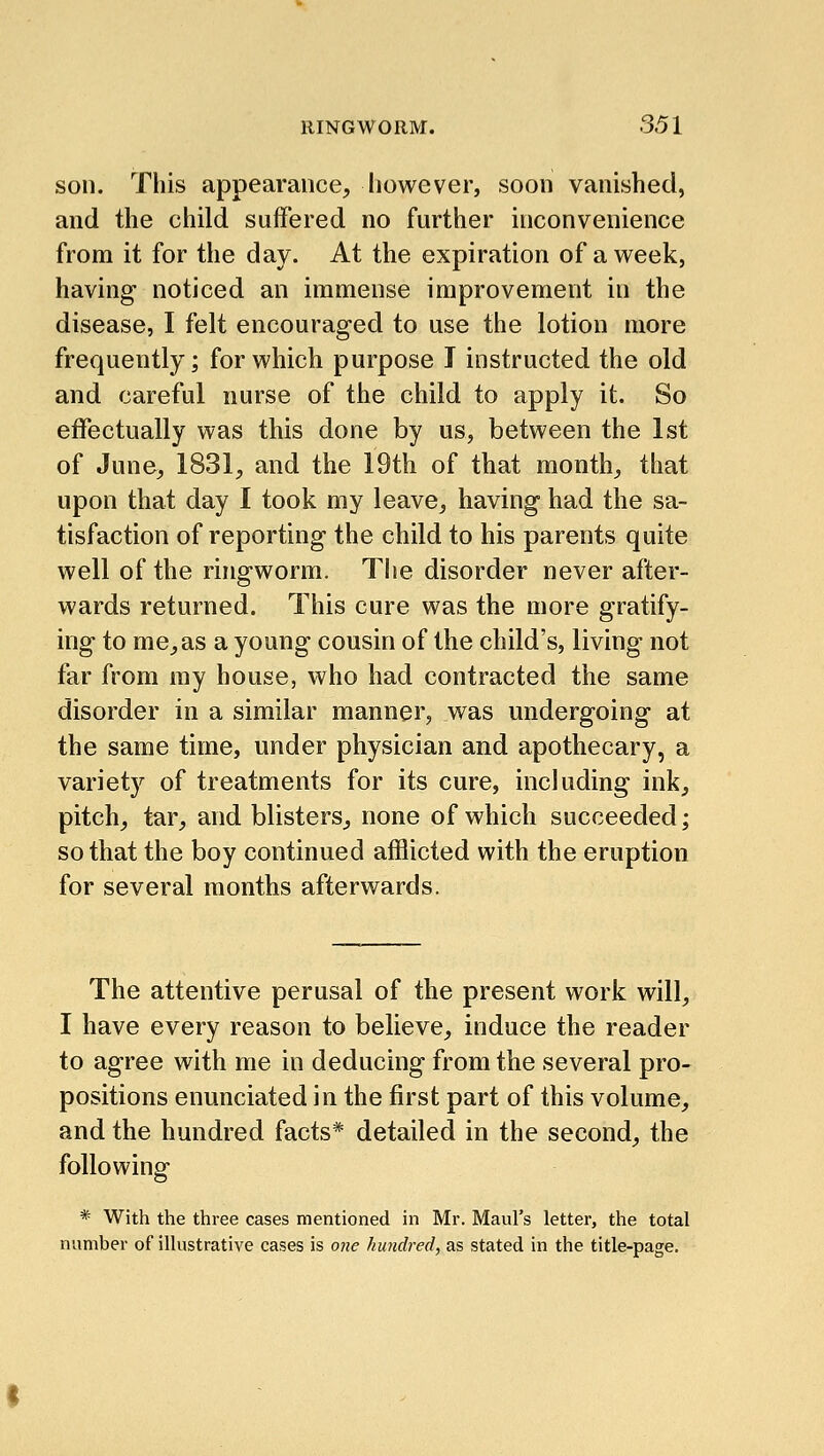 son. This appearance, however, soon vanished, and the child suffered no further inconvenience from it for the day. At the expiration of a week, having noticed an immense improvement in the disease, I felt encouraged to use the lotion more frequently; for which purpose I instructed the old and careful nurse of the child to apply it. So effectually was this done by us, between the 1st of June, 1831, and the 19th of that month, that upon that day I took my leave, having had the sa- tisfaction of reporting the child to his parents quite well of the ringworm. The disorder never after- wards returned. This cure was the more gratify- ing to me,as a young cousin of the child's, living not far from my house, who had contracted the same disorder in a similar manner, was undergoing at the same time, under physician and apothecary, a variety of treatments for its cure, including ink, pitch, tar, and blisters, none of which succeeded; so that the boy continued afflicted with the eruption for several months afterwards. The attentive perusal of the present work will, I have every reason to believe, induce the reader to agree with me in deducing from the several pro- positions enunciated in the first part of this volume, and the hundred facts* detailed in the second, the following * With the three cases mentioned in Mr. Maul's letter, the total number of illustrative cases is one hundred, as stated in the title-page.