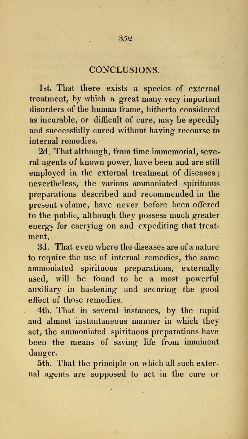 35^2 CONCLUSIONS. 1st. That there exists a species of external treatment, by which a great many very important disorders of the human frame, hitherto considered as incurable, or difficult of cure, may be speedily and successfully cured without having recourse to internal remedies. 2d. That although, from time immemorial, seve- ral agents of known power, have been and are still employed in the external treatment of diseases; nevertheless, the various ammoniated spirituous preparations described and recommended in the present volume, have never before been offered to the public, although they possess much greater energy for carrying on and expediting that treat- ment. 3d. That even where the diseases are of a nature to require the use of internal remedies, the same ammoniated spirituous preparations, externally used, will be found to be a most powerful auxiliary in hastening and securing the good effect of those remedies. 4th. That in several instances, by the rapid and almost instantaneous manner in which they act, the ammoniated spirituous preparations have been the means of saving life from imminent danger. 5th. That the principle on which all such exter- nal agents are supposed to act in the cure or