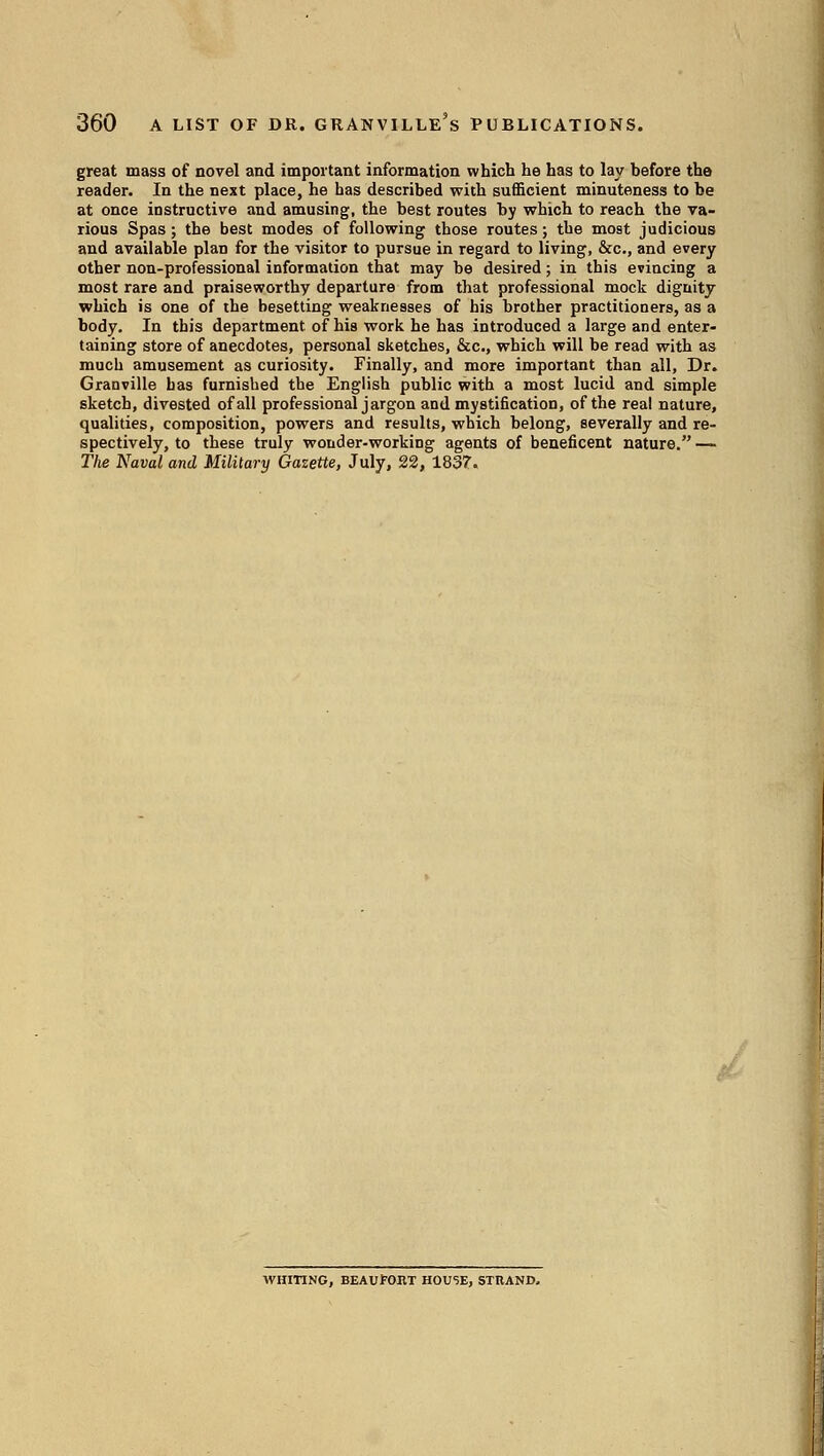 great mass of novel and important information which he has to lay before the reader. In the next place, he has described with suflScient minuteness to be at once instructive and amusing, the best routes by which to reach the va- rious Spas; the best modes of following those routes; the most judicious and available plan for the visitor to pursue in regard to living, &c., and every other non-professional information that may be desired; in this evincing a most rare and praiseworthy departure from that professional mock dignity which is one of the besetting weaknesses of his brother practitioners, as a body. In this department of his work he has introduced a large and enter- taining store of anecdotes, personal sketches, &c., which will be read with as much amusement as curiosity. Finally, and more important than all. Dr. Granville has furnished the English public with a most lucid and simple sketch, divested of all professional jargon and mystification, of the real nature, qualities, composition, powers and results, which belong, severally and re- spectively, to these truly wonder-working agents of beneficent nature. — The Naval and Military Gazette, July, 22, 1837. WHITING, BEAUfORT HOUSE, STRAND.