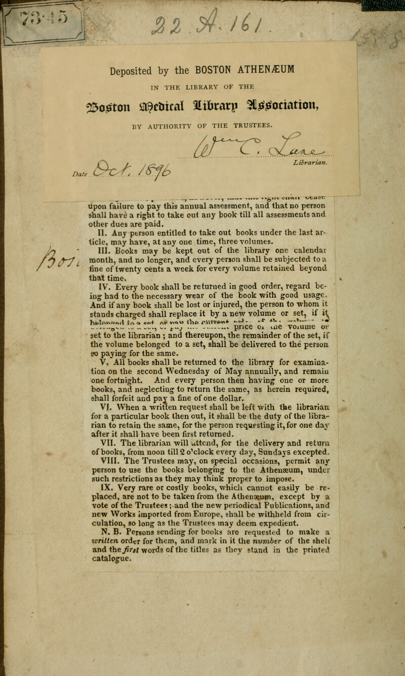 i;i .c>¥^ /6/. Deposited by the BOSTON ATHENAEUM IN THE LIBRARY OF THE ^oieiton Sl^ctiical Hifirarp 31l^$fociation, BY AUTHORITY OF THE TRUSTEES. Librarian. Date. fi upon failure to pay this annual assessment, and that no person shall havii a right to take out any book till all assessments and other dues are paid. II. Any person entitled to take out books under the last ar- ticle, may have, at any one time, three volumes. III. Books may be kept out of the library one calendar A-y i^ month, and no lon°:er, and every person shall be subjected to a fine of twenty cents a week for every volume retained beyond that time. IV. Every book shall be returned in good order, regard be- ing had to the necessary wear of the book with good usage. And if any book shall be lost or injured, the person to whom it stands charged shall replace it by a new volume or set, if \S^ .Q^^. -„ .. ..^., w. ^^j — -.—^<. price Oi iiie voiume or set to the librarian ; and thereupon, the remainder of the set, if the volume belonged to a set, shall be delivered to the person 80 paying for the same. V. All books shall be returned to the library for examina- tion on the second Wednesday of May annually, and remain one fortnight. And every person then having one or more books, and neglecting to return the same, as herein required, shall forfeit and pay a fine of one dollar. VI. When a written request shall be left with the librarian for a particular book then out, it shall be the duty of the libra- rian to retain the same, for the person requesting it, for one day after it shall have been first returned. VII. The librarian will attend, for the delivery and return of books, from noon till 2 o'clock every day, Sundays excepted. VIII. The Trustees may, on special occasions, permit any person to use the books belonging to the Athenaeum, under such restrictions as they may think proper to impose. IX. Very rare or costly books, whicli cannot easily be re- placed, are not to be taken from the Athenaeum, except by a vote of the Trustees; and the new periodical Publications, and new Works imported from Europe, shall be withheld from cir- culation, so long as the Trustees may deem expedient. N. B. Persons sending for books are requested to make a wrilten order for them, and mark in it the number of the shell and the^rw words of the titles as they stand in the printed catalogue.