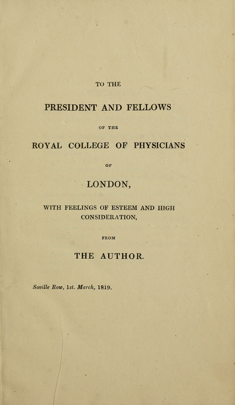 TO THE PRESIDENT AND FELLOWS OF THE ROYAL COLLEGE OF PHYSICIANS LONDON, WITH FEELINGS OF ESTEEM AND HIGH CONSIDERATION, FROM THE AUTHOR. Saville Row, 1st. March, 1819.