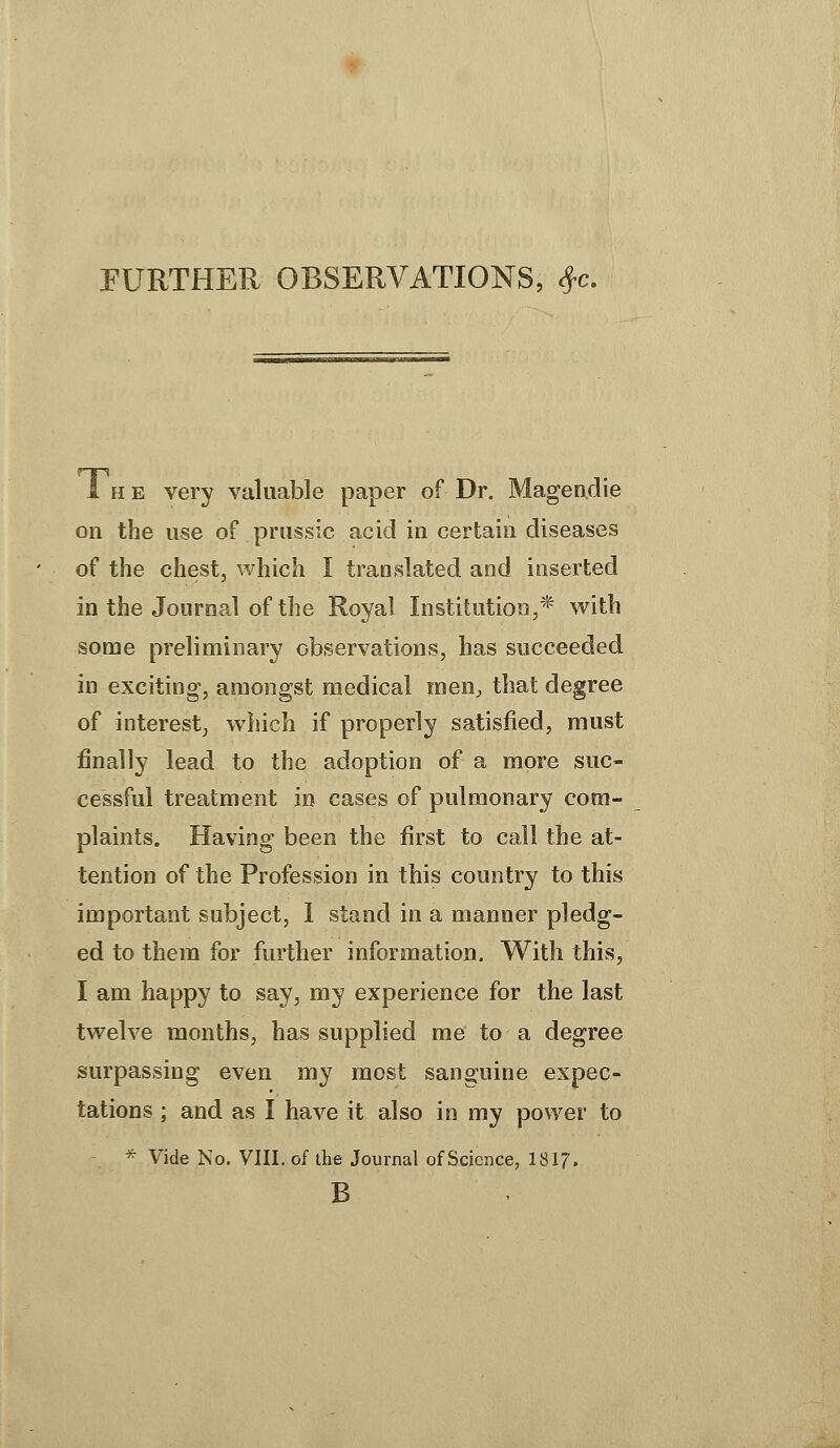 FURTHER OBSERVATIONS, *c. 1 H E very valuable paper of Dr. Magendie on the use of prussic acid in certain diseases of the chest, which I translated and inserted in the Journal of the Royal Institution,* with some preliminary observations, has succeeded in exciting, amongst medical men, that degree of interest, which if properly satisfied, must finally lead to the adoption of a more suc- cessful treatment in cases of pulmonary com- plaints. Having been the first to call the at- tention of the Profession in this country to this important subject, 1 stand in a manner pledg- ed to them for further information. With this, I am happy to say, my experience for the last twelve months, has supplied me to a degree surpassing even my most sanguine expec- tations ; and as I have it also in my power to - * Vide No. VIII. of the Journal of Science, 181?. B