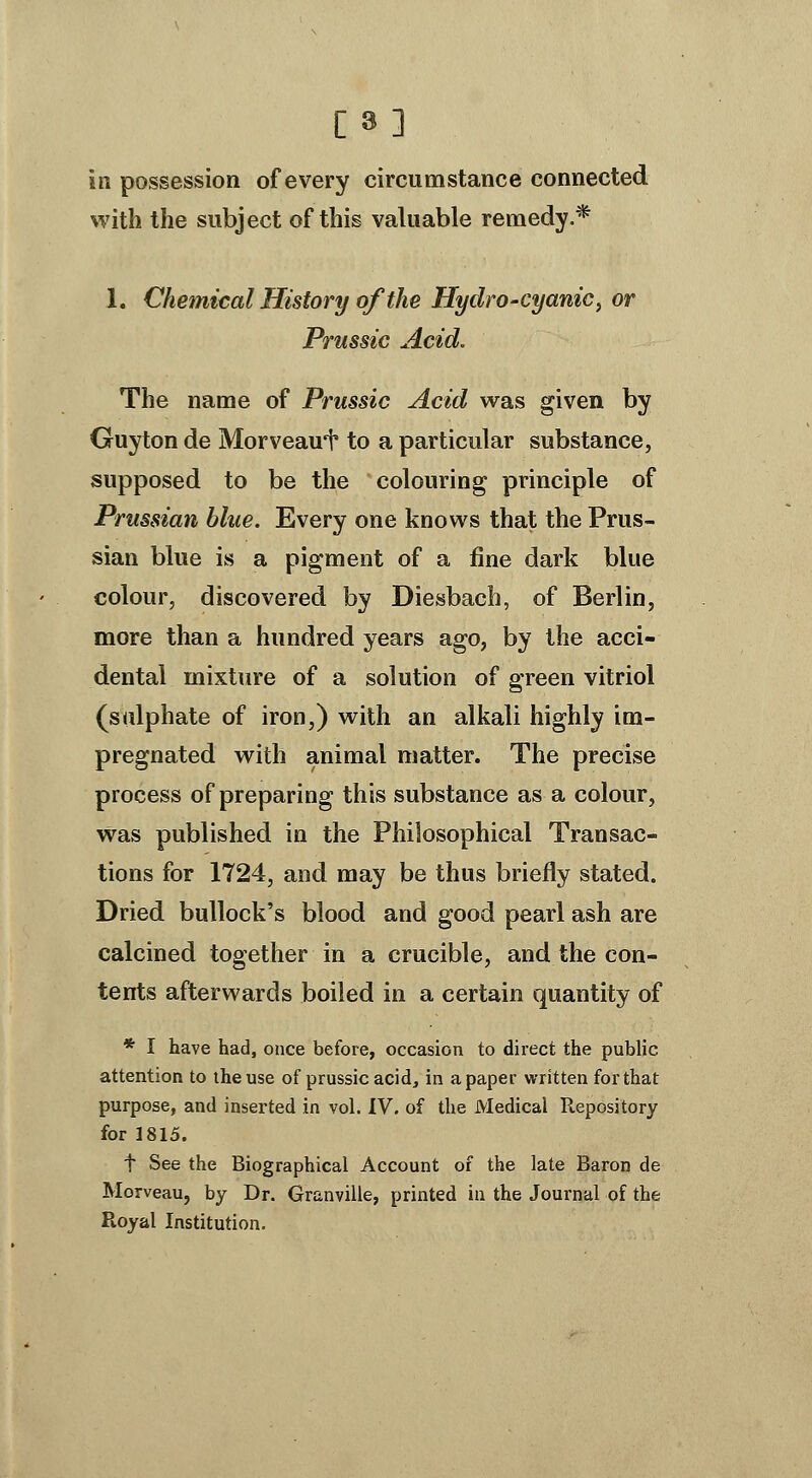 [8] in possession of every circumstance connected %vith the subject of this valuable remedy.* 1. Chemical History of the Hydro-cyanic ^ or Prussic Acid. The name of Prussic Acid was given by Guyton de Morveaui to a particular substance, supposed to be the colouring principle of Prussian blue. Every one knows that the Prus- sian blue is a pigment of a fine dark blue colour, discovered by Diesbach, of Berlin, more than a hundred years ago, by the acci- dental mixture of a solution of green vitriol (sulphate of iron,) with an alkali highly im- pregnated with animal matter. The precise process of preparing this substance as a colour, was published in the Philosophical Transac- tions for 1724, and may be thus briefly stated. Dried bullock's blood and good pearl ash are calcined together in a crucible, and the con- tents afterwards boiled in a certain quantity of * I have had, once before, occasion to direct the public attention to the use of prussic acid, in a paper written for that purpose, and inserted in vol. IV. of the Medical Repository for 1815. t See the Biographical Account of the late Baron de Morveau, by Dr. Granville, printed in the Journal of the Royal Institution.