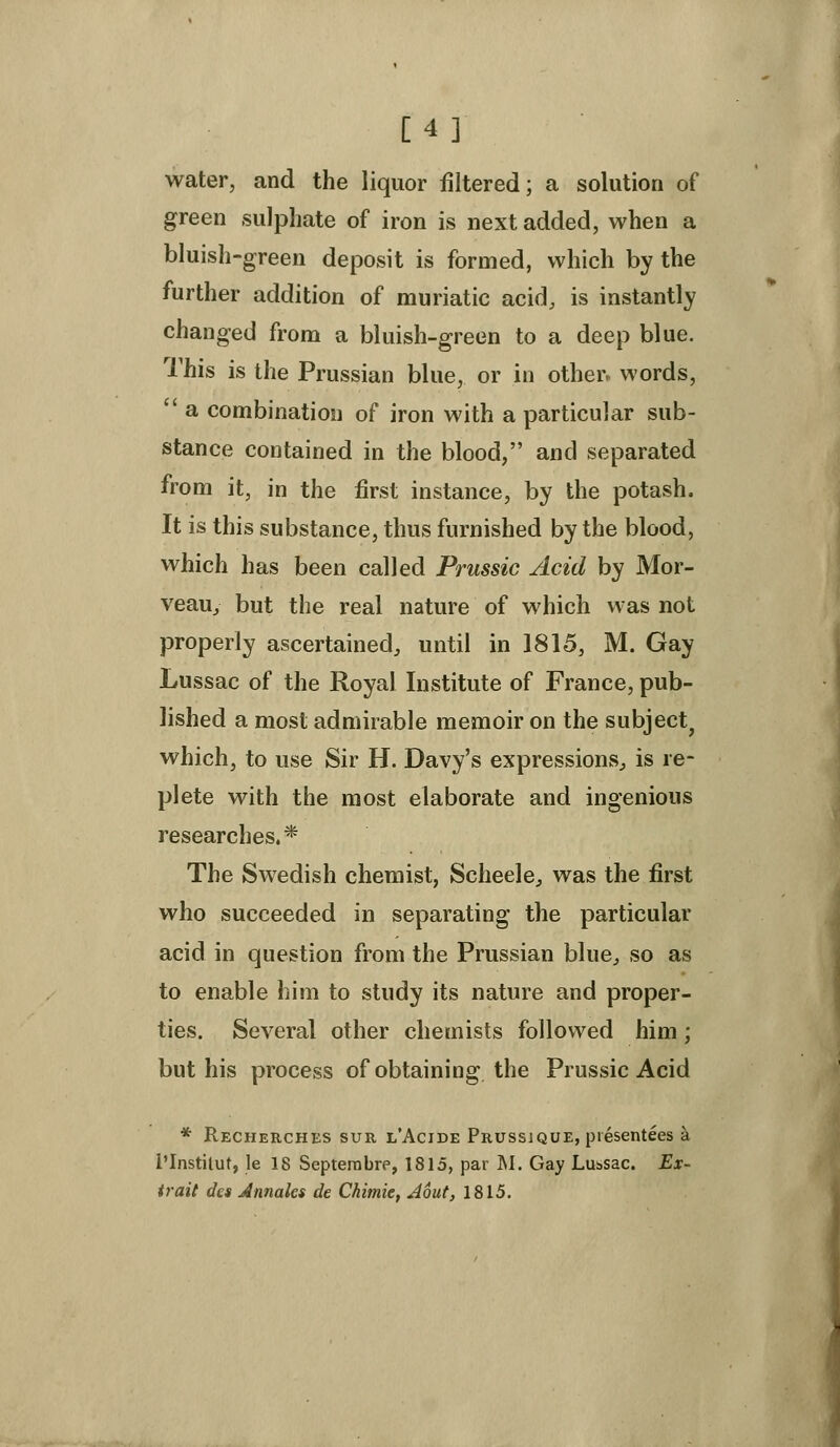 [4] water, and the liquor filtered; a solution of green sulphate of iron is next added, when a bluish-green deposit is formed, which by the further addition of muriatic acid, is instantly changed from a bluish-green to a deep blue. This is the Prussian blue, or in other, words,  a combinatiosi of iron with a particular sub- stance contained in the blood, and separated from it, in the first instance, by the potash. It is this substance, thus furnished by the blood, which has been called Prussic Acid by Mor- veau, but the real nature of which was not properly ascertained, until in 1815, M. Gay Lussac of the Royal Institute of France, pub- lished a most admirable memoir on the subject^ which, to use Sir H. Davy's expressions^ is re- plete with the most elaborate and ingenious researches.* The Swedish chemist, Scheele, was the first who succeeded in separating the particular acid in question from the Prussian blue, so as to enable him to study its nature and proper- ties. Several other chemists followed him ; but his process of obtaining the Prussic Acid * Recherches suu l'Acide Prussjque, presentees a I'Instiluf, le 18 Septerabre, 1815, par M. Gay Luisac. Ex- trait des Annales de Chimie, Aout, 1815.