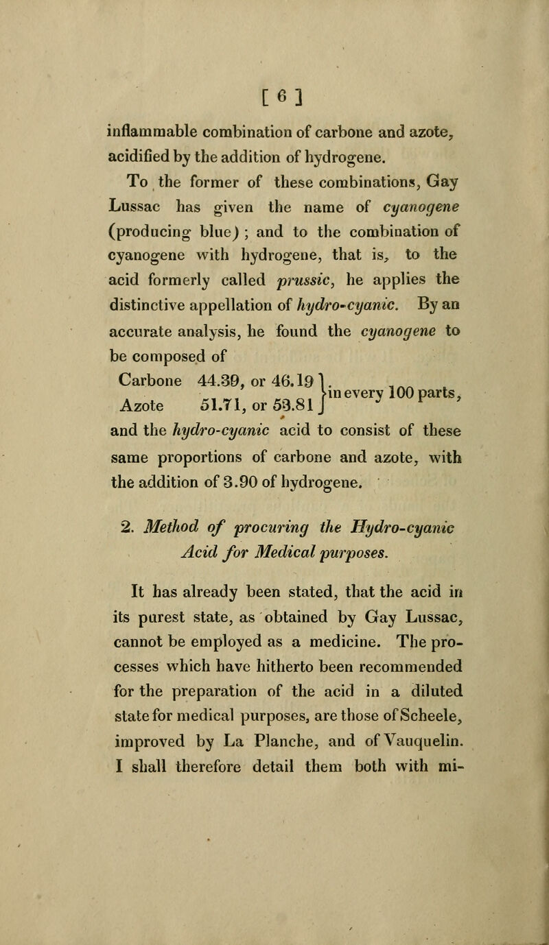 [6] inflammable combination of carbone and azote, acidified by the addition of hydrogene. To the former of these combinations, Gay Lussac has given the name of cyanogene (producing blue) ; and to the combination of cyanogene with hydrogene, that is, to the acid formerly called prussic, he applies the distinctive appellation of hydrO'Cyanic. By an accurate analysis, he found the cyanogene to be composed of Carbone 44.39, or 46.191. Vm every 100 parts, Azote 51.T1, or59.81J  ^ ' and the hydro-cyanic acid to consist of these same proportions of carbone and azote, with the addition of 3.90 of hydrogene. 2. Method of procuring the Hydro-cyanic Acid for Medical purposes. It has already been stated, that the acid in its purest state, as obtained by Gay Lussac, cannot be employed as a medicine. The pro- cesses which have hitherto been recommended for the preparation of the acid in a diluted state for medical purposes, are those of Scheele, improved by La Planche, and ofVauquelin. I shall therefore detail them both with mi-