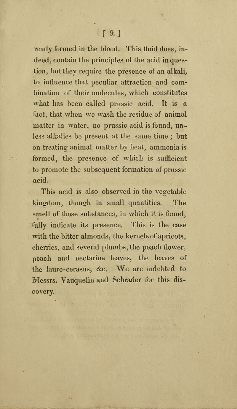 [a] ready formed in the blood. This fluid does, in- deed, contain the principles of the acid in ques- tion, but they require the presence of an alkali^ to influence that peculiar attraction and com- bination of their molecules, which constitutes what has been called prussic acid. It is a fact, that when we wash the residue of animal matter in water, no prussic acid is found, un- less alkalies be present at the same time ; but on treating animal matter by heat, ammonia is formed, the presence of which is sulEficient to promote the subsequent formation of prussic acid. This acid is also observed in the vegetable kingdom, though in small quantities. The smell of those substances, in which it is found, fully indicate its presence. This is the case with the bitter almonds, the kernels of apricots, cherries, and several plumbs, the peach flower, peach and nectarine leaves, the leaves of the lauro-cerasus, &c. We are indebted to Messrs. Vauquelin and Schrader for this dis- covery.