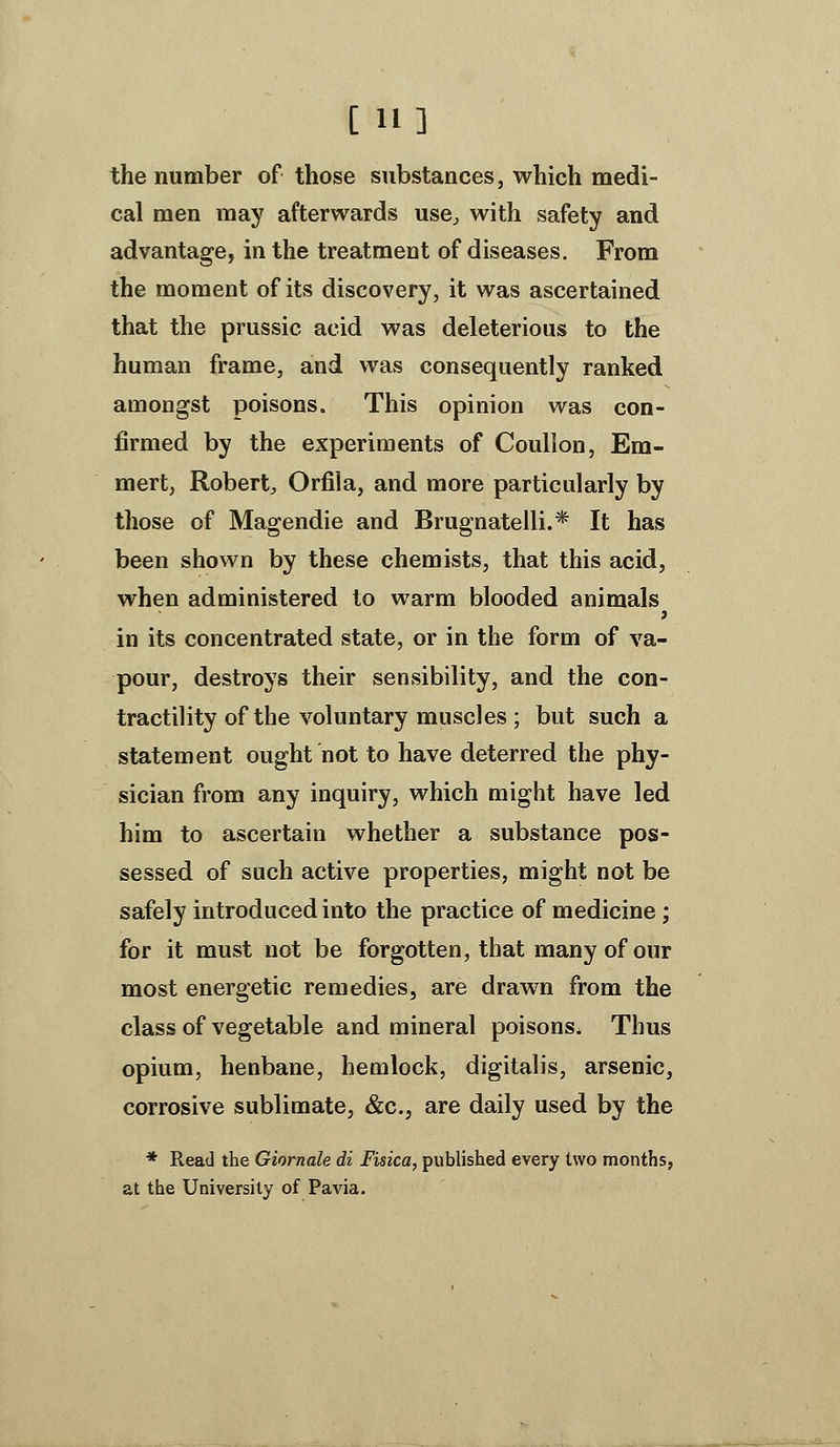 [11] the number of those substances, which medi- cal men may afterwards use^ with safety and advantage, in the treatment of diseases. From the moment of its discovery, it was ascertained that the prussic acid was deleterious to the human frame, and was consequently ranked amongst poisons. This opinion was con- firmed by the experiments of Coullon, Em- mert, Robert^ Orfila, and more particularly by those of Magendie and Brugnatelli.* It has been shown by these chemists, that this acid, when administered to warm blooded animals in its concentrated state, or in the form of va- pour, destroys their sensibility, and the con- tractility of the voluntary muscles ; but such a statement ought not to have deterred the phy- sician from any inquiry, which might have led him to ascertain whether a substance pos- sessed of such active properties, might not be safely introduced into the practice of medicine; for it must not be forgotten, that many of our most energetic remedies, are drawn from the class of vegetable and mineral poisons. Thus opium, henbane, hemlock, digitalis, arsenic, corrosive sublimate, &c., are daily used by the * Read the Giornale di Fisica, published every two months, at the University of Pavia.