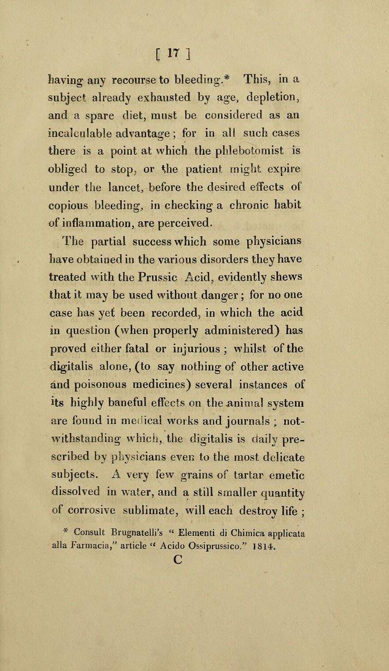 [ 17] liavins: any recourse to bleedinsi:.* This, in a subject already exhausted by age, depletion, and a spare diet, must be considered as an incalculable advantage; for in al( such cases there is a point at which the phlebotomist is obliged to stop, or ^he patient might expire under the lancet, before the desired effects of copious bleeding, in checking a chronic habit of inflammation, are perceived. The partial success which some physicians have obtained in the various disorders they have treated with the Prussic Acid, evidently shews that it may be used without danger; for no one case has yet been recorded, in which the acid in question (when properly administered) has proved either fatal or injurious; whilst of the digitalis alone, (to say nothing of other active and poisonous medicines) several instances of its highly baneful effects on theiinimal system are found in medical works and journals ; not- withstanding which, the digitalis is daily pre- scribed by physicians even to the most delicate subjects. A very few grains of tartar emetic dissolved in water, and a still smaller quantity of corrosive sublimate, will each destroy life ; * Consult Brugnatelli's '* Element! di Chimica applicata alia Farmacia, article  Acido Ossiprussico. 1814. c