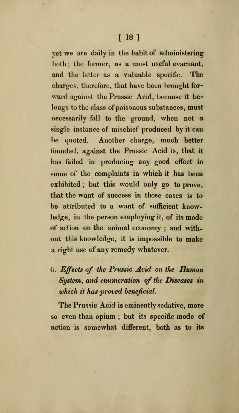 [ 18] yet we are daily in the babit of administering both; the former, as a most useful evacuant, and the latter as a valuable specific. The charges, therefore, that have been brought for- ward against the Prussic Acid, because it be- longs to the class of poisonous substances, must necessarily fall to the ground, when not a single instance of mischief produced by it can be quoted. Another charge, much better founded, against the Prussic Acid is, that it has failed in producing any good effect in some of the complaints in which it has been exhibited ; but this would only go to prove, that the want of success in those cases is to be attributed to a want of sufficient know- ledge, in the person employing it, of its mode of action on the animal economy ; and with- out this knowledge, it is impossible to make a right use of any remedy whatever. 6. Effects of the Prussic Acid on the Human System, and enumeration of the Diseases in which it has proved beneficial. The Prussic Acid is eminently sedative, more so even than opium ; but its specific mode of action is somewhat different, both as to its