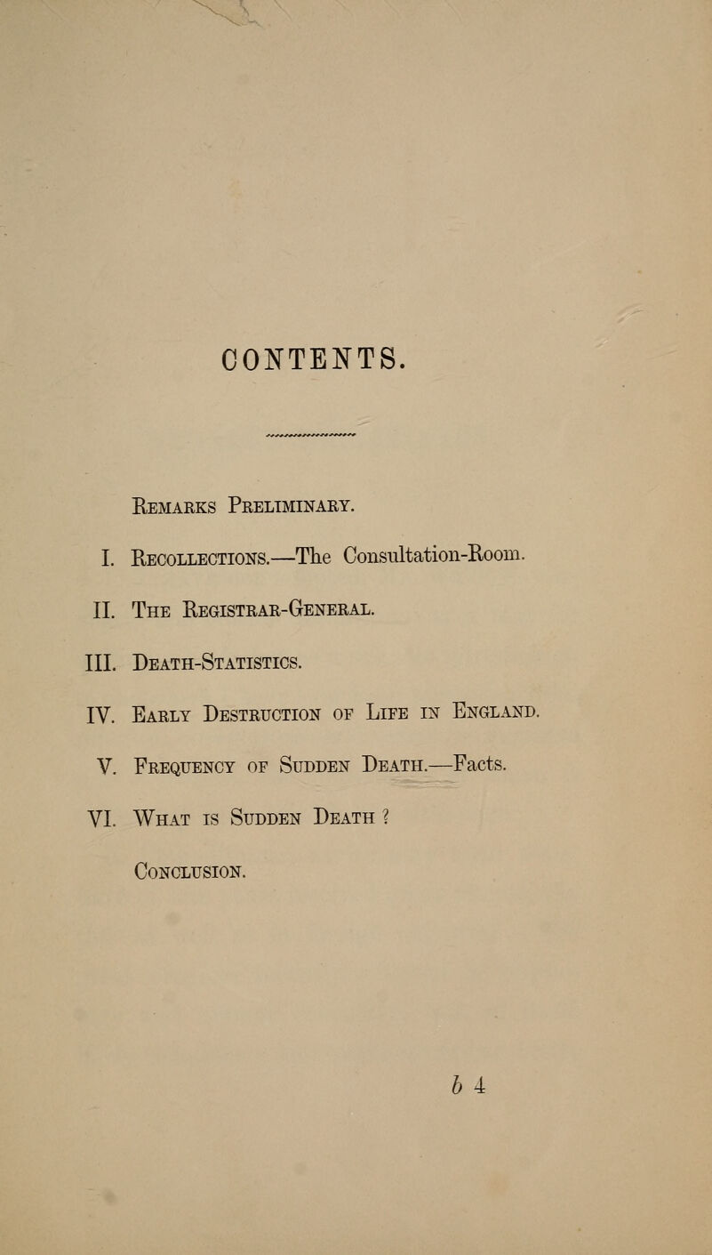 CONTENTS. Remarks Preliminary. I. Recollections.—The Consultation-Room. 11. The Registrar-General. III. Death-Statistics. IV. Early Destruction of Life in England. V. Frequency of Sudden Death.—Facts. VI. What is Sudden Death ? Conclusion. h 4