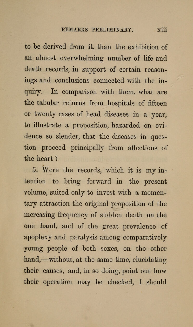 to be derived from it, than the exhibition of an almost overwhelming number of life and death records, in support of certain reason- ings and conclusions connected with the in- quiry. In comparison with them, what are the tabular returns from hospitals of fifteen or twenty cases of head diseases in a year, to illustrate a proposition, hazarded on evi- dence so slender, that the diseases in ques- tion proceed principally from affections of the heart ? 5. Were the records, which it is my in- tention to bring forward in the present volume, suited only to invest with a momen- tary attraction the original proposition of the increasing frequency of sudden death on the one hand, and of the great prevalence of apoplexy and paralysis among comparatively young people of both sexes, on the other hand,—without, at the same time, elucidating their causes, and, in so doing, point out how their operation may be checked, I should