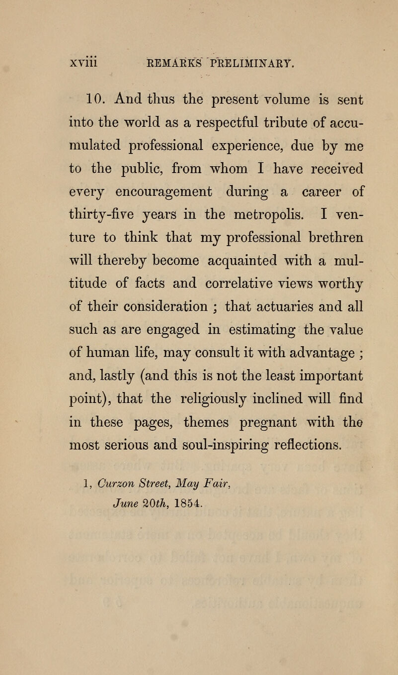 10. And thus the present Yolume is sent into the world as a respectful tribute of accu- mulated professional experience, due by me to the public, from whom I have received every encouragement during a career of thirty-five years in the metropolis. I ven- ture to think that my professional brethren will thereby become acquainted with a mul- titude of facts and correlative views worthy of their consideration ; that actuaries and all such as are engaged in estimating the value of human life, may consult it with advantage ; and, lastly (and this is not the least important point), that the religiously inclined will find in these pages, themes pregnant with the most serious and soul-inspiring reflections. 1, Curzon Street, May Fair, June 20th, 1854.