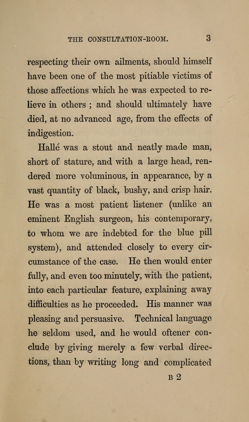 respecting tlieir own ailments, should himself have been one of the most pitiable victims of those affections which he was expected to re- lieve in others ; and should ultimately have died, at no advanced age, from the effects of indigestion. Halle was a stout and neatly made man, short of stature, and with a large head, ren- dered more voluminous, in appearance, by a vast quantity of black, bushy, and crisp hair. He was a most patient listener (unlike an eminent EngKsh surgeon, his contemporary, to whom we are indebted for the blue pill system), and attended closely to every cir- cumstance of the case. He then would enter fully, and even too minutely, with the patient, into each particular feature, explaining away difficulties as he proceeded. His manner was pleasing and persuasive. Technical language he seldom used, and he would oftener con- clude by giving merely a few verbal direc- tions, than by writing long and complicated