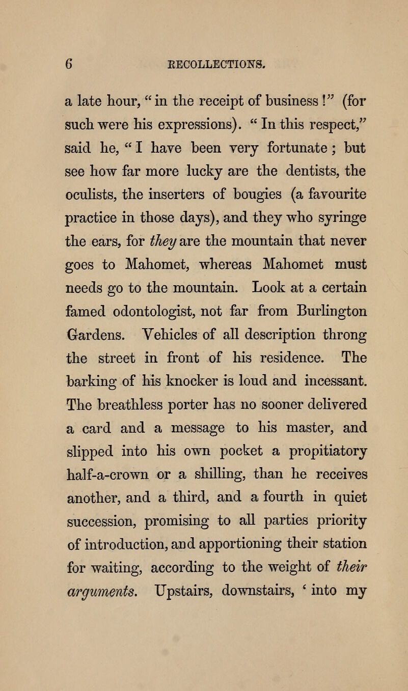 a late hour,  in the receipt of business ! (for such were his expressions).  In this respect/^ said he,  I have been very fortunate; but see how far more lucky are the dentists, the oculists, the inserters of bougies (a favourite practice in those days), and they who syringe the ears, for they are the mountain that never goes to Mahomet, whereas Mahomet must needs go to the mountain. Look at a certain famed odontologist, not far from BurHngton Gardens. Vehicles of all description throng the street in front of his residence. The barking of his knocker is loud and incessant. The breathless porter has no sooner delivered a card and a message to his master, and slipped into his own pocket a propitiatory half-a-crown or a shilling, than he receives another, and a third, and a fourth in quiet succession, promising to aU parties priority of introduction, and apportioning their station for waiting, according to the weight of their arguments. Upstairs, downstairs, ' into my