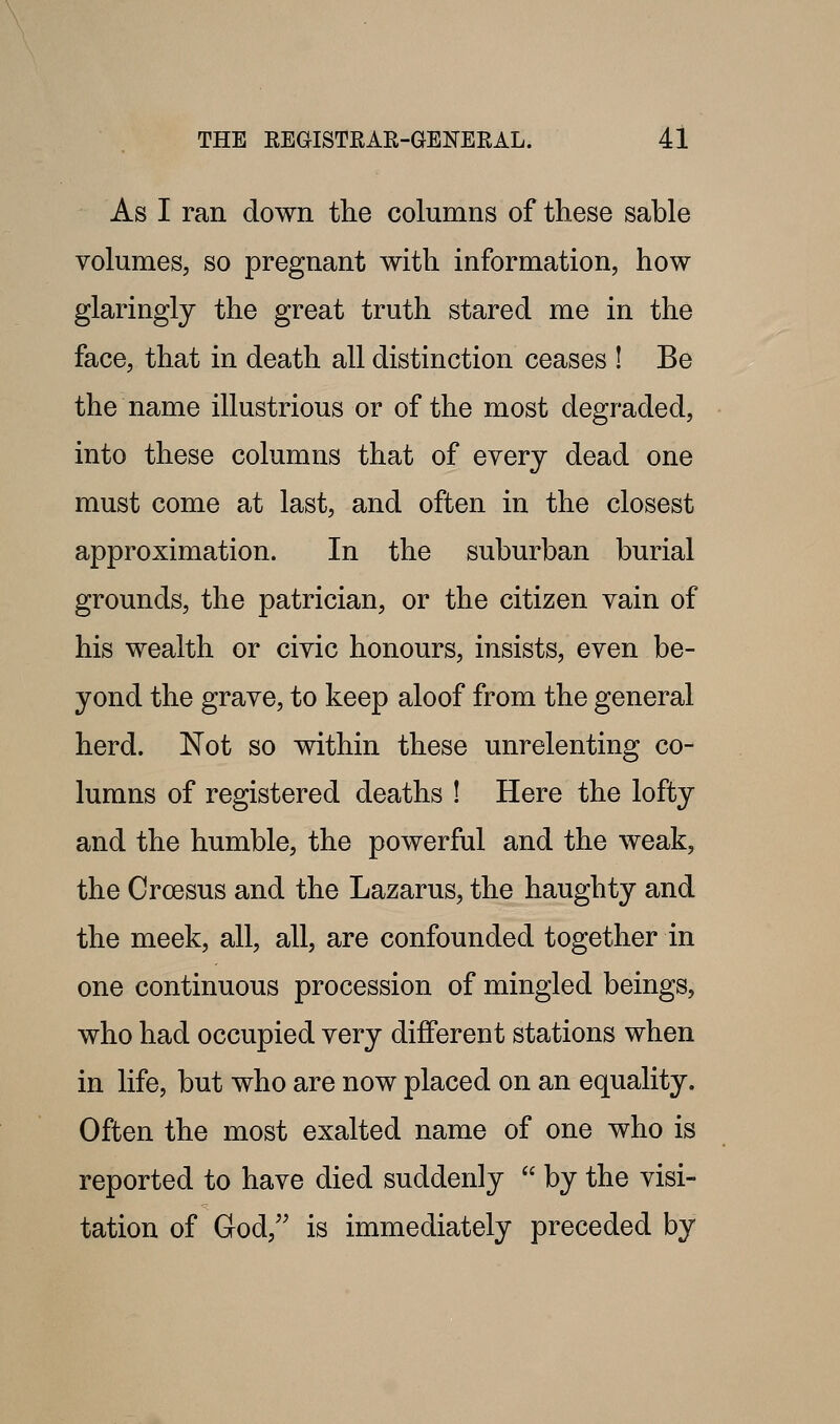 As I ran down the columns of these sable volumes, so pregnant with information, how glaringly the great truth stared me in the face, that in death all distinction ceases ! Be the name illustrious or of the most degraded, into these columns that of every dead one must come at last, and often in the closest approximation. In the suburban burial grounds, the patrician, or the citizen vain of his wealth or civic honours, insists, even be- yond the grave, to keep aloof from the general herd. Not so within these unrelenting co- lumns of registered deaths ! Here the lofty and the humble, the powerful and the weak, the Crcesus and the Lazarus, the haughty and the meek, all, all, are confounded together in one continuous procession of mingled beings, who had occupied very different stations when in life, but who are now placed on an equality. Often the most exalted name of one who is reported to have died suddenly  by the visi- tation of God,'' is immediately preceded by