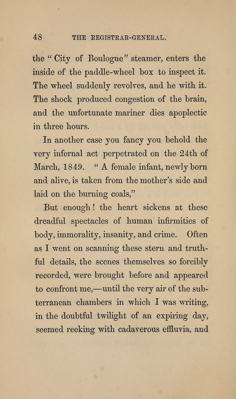 the  City of Boulogne'^ steamer, enters the inside of the paddle-wheel box to inspect it. The wheel suddenly revolves, and he with it. The shock produced congestion of the brain, and the unfortunate mariner dies apoplectic in three hours. In another case you fancy you behold the very infernal act perpetrated on the 24th of March, 1849. A female infant, newly born and alive, is taken from the mother's side and laid on the burning coals, But enough! the heart sickens at these dreadful spectacles of human infirmities of body, immorality, insanity, and crime. Often as I went on scanning these stern and truth- ful details, the scenes themselves so forciblv recorded, were brought before and appeared to confront me,—until the very air of the sub- terranean chambers in which I was writing, in the doubtful twilight of an expiring day, seemed reeking with cadaverous effluvia, and