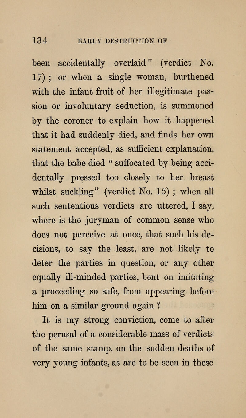 been accidentally overlaid (verdict ISTo. 17) ; or when a single woman, burthened with the infant fruit of her illegitimate pas- sion or involuntary seduction, is summoned by the coroner to explain how it happened that it had suddenly died, and finds her own statement accepted, as sufficient explanation, that the babe died  suffocated by being acci- dentally pressed too closely to her breast whilst suckling (verdict JSfo. 15) ; when all such sententious verdicts are uttered, I say, where is the juryman of common sense who does not perceive at once, that such his de- cisions, to say the least, are not likely to deter the parties in question, or any other equally ill-minded parties, bent on imitating a proceeding so safe, from appearing before him on a similar ground again 1 It is my strong conviction, come to after the perusal of a considerable mass of verdicts of the same stamp, on the sudden deaths of very young infants, as are to be seen in these