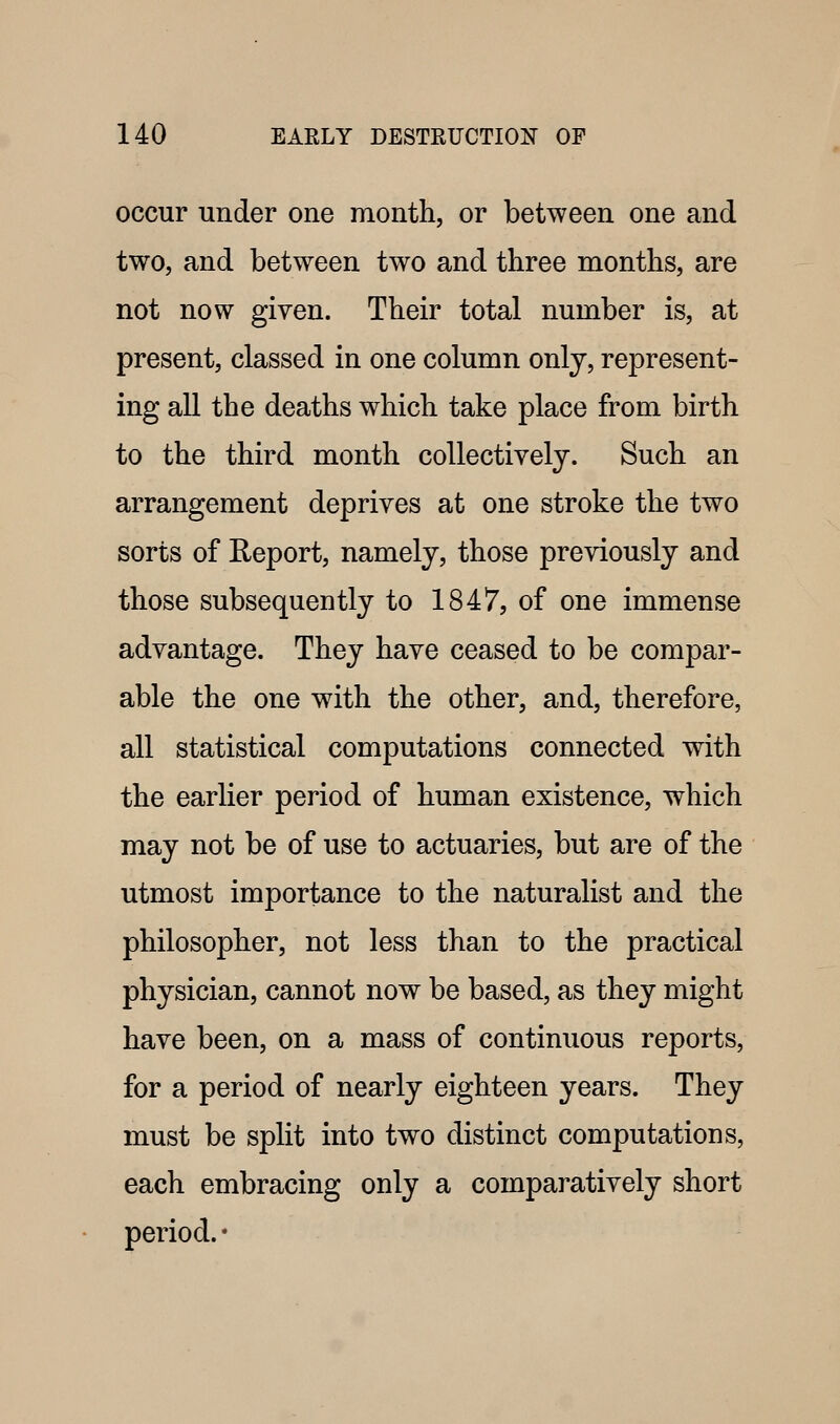 occur under one month, or between one and two, and between two and three months, are not now given. Their total number is, at present, classed in one column only, represent- ing all the deaths which take place from birth to the third month collectively. Such an arrangement deprives at one stroke the two sorts of Report, namely, those previously and those subsequently to 1847, of one immense advantage. They have ceased to be compar- able the one with the other, and, therefore, all statistical computations connected with the earlier period of human existence, which may not be of use to actuaries, but are of the utmost importance to the naturalist and the philosopher, not less than to the practical physician, cannot now be based, as they might have been, on a mass of continuous reports, for a period of nearly eighteen years. They must be split into two distinct computations, each embracing only a comparatively short period. *