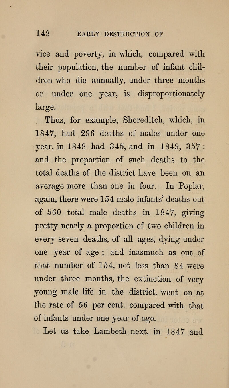 vice and poverty, in whicli, compared with their population, the number of infant chil- dren who die annually, under three months or under one year, is disproportionately large. Thus, for example, Shore ditch, which, in 1847, had 296 deaths of males under one year, in 1848 had 345, and in 1849, 357 : and the proportion of such deaths to the total deaths of the district have been on an average more than one in four. In Poplar, again, there were 154 male infants' deaths out of 560 total male deaths in 1847, giving pretty nearly a proportion of two children in every seven deaths, of all ages, dying under one year of age ; and inasmuch as out of that number of 154, not less than 84 were under three months, the extinction of very young male life in the district, went on at the rate of 56 per cent, compared with that of infants under one year of age. Let us take Lambeth next, in 1847 and