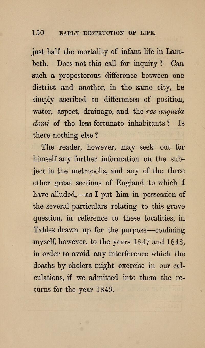 just half the mortality of infant life in Lam- beth. Does not this call for inquiry 1 Can such a preposterous difference between one district and another, in the same city, be simply ascribed to differences of position, water, aspect, drainage, and the res angusta domi of the less fortunate inhabitants ? Is there nothing else 1 The reader, however, may seek out for himself any further information on the sub- ject in the metropolis, and any of the three other great sections of England to which I have alluded,—as I put him in possession of the several particulars relating to this grave question, in reference to these localities, in Tables drawn up for the purpose—confining myself, however, to the years 1847 and 1848, in order to avoid any interference which the deaths by cholera might exercise in our cal- culations, if we admitted into them the re- turns for the year 1849.