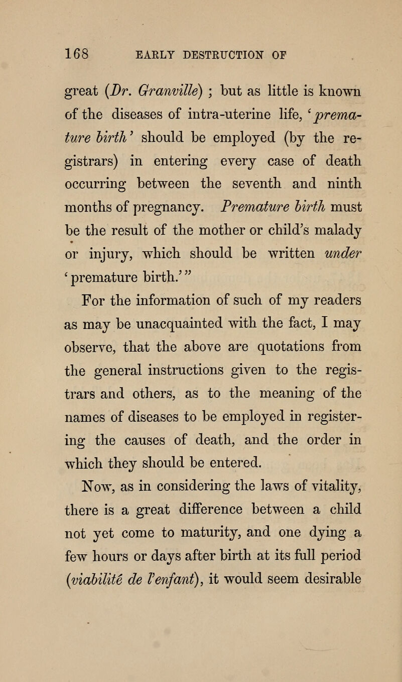 great {Dr. Granville) ; but as little is known of the diseases of intra-uterine life, ^prema- ture birth' should be employed (bj the re- gistrars) in entering every case of death occurring between the seventh and ninth months of pregnancy. Premature birth must be the result of the mother or child's malady or injury, which should be written under ' premature birth/ '^ For the information of such of my readers as may be unacquainted with the fact, I may observe, that the above are quotations from the general instructions given to the regis- trars and others, as to the meaning of the names of diseases to be employed in register- ing the causes of death, and the order in which they should be entered. Now, as in considering the laws of vitality, there is a great difference between a child not yet come to maturity, and one dying a few hours or days after birth at its full period {viabilite de Venfant), it would seem desirable