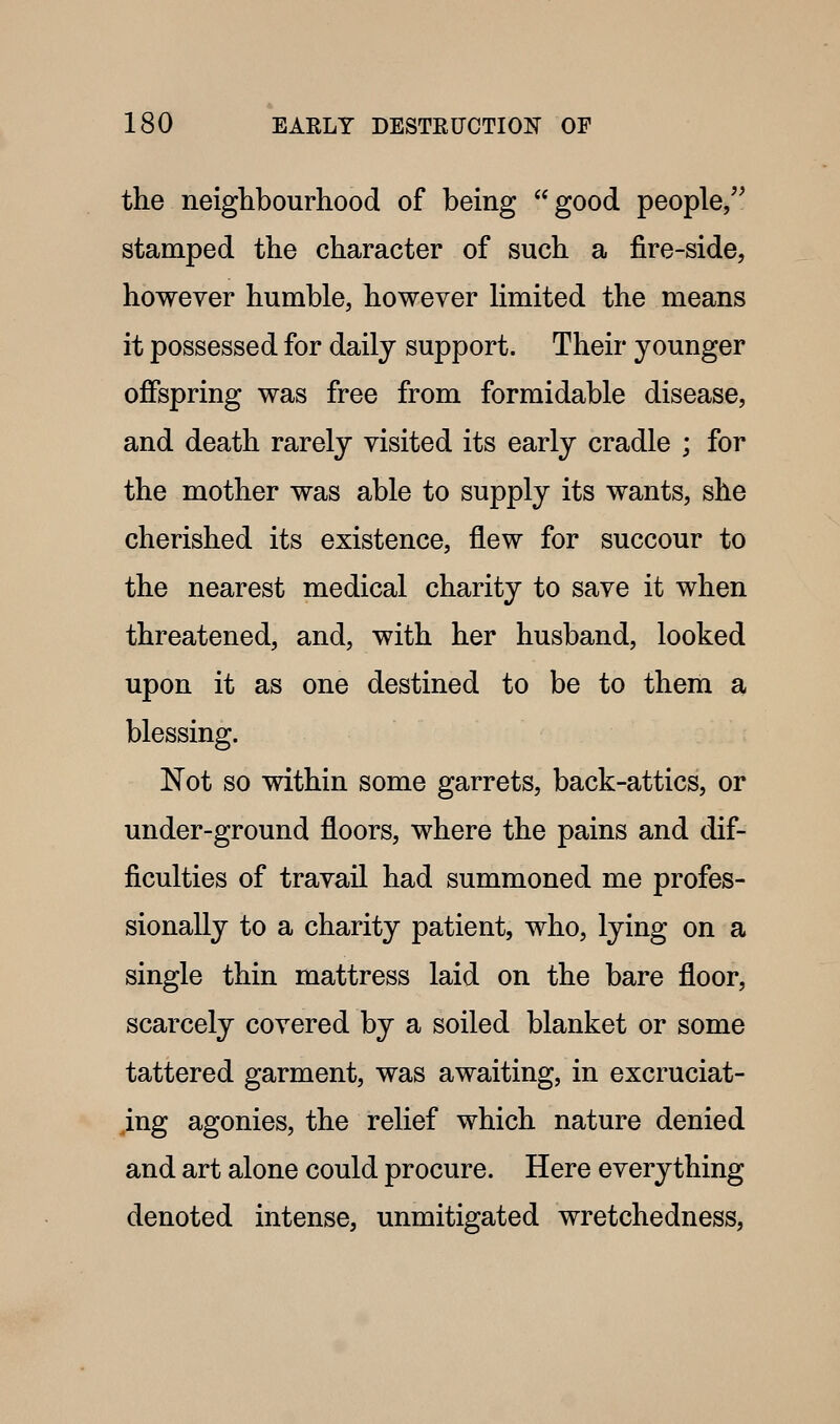 the neighbourhood of being good people/^ stamped the character of such a fire-side, however humble, however Hmited the means it possessed for daily support. Their younger offspring was free from formidable disease, and death rarely visited its early cradle ; for the mother was able to supply its wants, she cherished its existence, flew for succour to the nearest medical charity to save it when threatened, and, with her husband, looked upon it as one destined to be to them a blessing. Not so within some garrets, back-attics, or under-ground floors, where the pains and dif- ficulties of travail had summoned me profes- sionally to a charity patient, who, lying on a single thin mattress laid on the bare floor, scarcely covered by a soiled blanket or some tattered garment, was awaiting, in excruciat- ing agonies, the relief which nature denied and art alone could procure. Here everything denoted intense, unmitigated wretchedness,