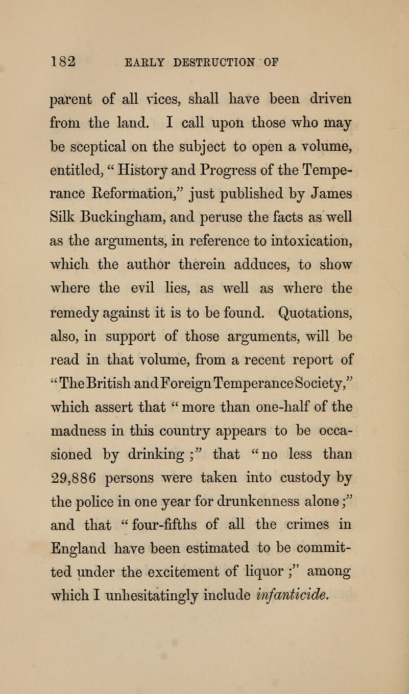 parent of all vices, shall have been driven from the land. I call upon those who may be sceptical on the subject to open a volume, entitled,  History and Progress of the Tempe- rance Reformation, just published by James Silk Buckingham, and peruse the facts as well as the arguments, in reference to intoxication, which the author therein adduces, to show where the evil lies, as well as where the remedy against it is to be found. Quotations, also, in support of those arguments, will be read in that volume, from a recent report of  The British and Foreign Temperance Society, which assert that  more than one-half of the madness in this country appears to be occa- sioned by drinking; that no less than 29,886 persons were taken into custody by the police in one year for drunkenness alone; and that  four-fifths of all the crimes in England have been estimated to be commit- ted under the excitement of liquor; among which I unhesitatingly include infanticide.