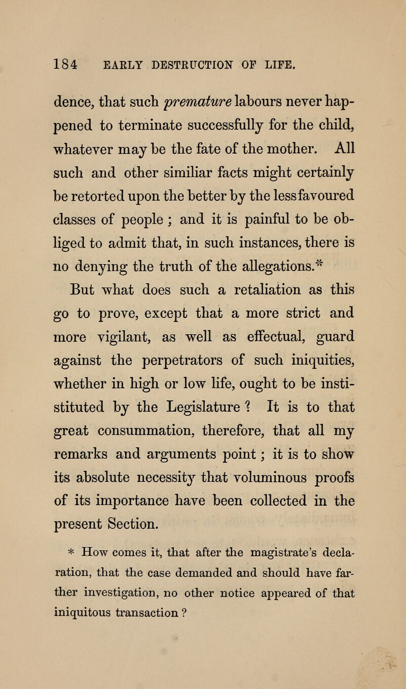 dence, that such premature labours never hap- pened to terminate successfully for the child, whatever may be the fate of the mother. All such and other similiar facts might certainly be retorted upon the better by the less favoured classes of people ; and it is painful to be ob- liged to admit that, in such instances, there is no denying the truth of the allegations.'''^ But what does such a retaliation as this go to prove, except that a more strict and more vigilant, as well as effectual, guard against the perpetrators of such iniquities, whether in high or low life, ought to be insti- stituted by the Legislature ? It is to that great consummation, therefore, that all my remarks and arguments point; it is to show its absolute necessity that voluminous proofs of its importance have been collected in the present Section. * How comes it, that after the magistrate's decla- ration, that the case demanded and should have far- ther investigation, no other notice appeared of that iniquitous transaction ?