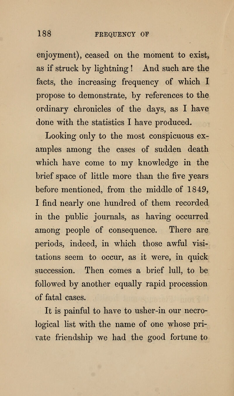 enjoyment), ceased on the moment to exist, as if struck by lightning ! And such are the facts, the increasing frequency of which I propose to demonstrate, by references to the ordinary chronicles of the days, as I have done with the statistics I have produced. Looking only to the most conspicuous ex- amples among the cases of sudden death which have come to my knowledge in the brief space of little more than the five years before mentioned, from the middle of 1849, I find nearly one hundred of them recorded in the public journals, as having occurred among people of consequence. There are periods, indeed, in which those awful visi*^ tations seem to occur, as it were, in quick succession. Then comes a brief lull, to be followed by another equally rapid procession of fatal cases. It is painful to have to usher-in our necro- logical list with the name of one whose pri- vate friendship we had the good fortune to
