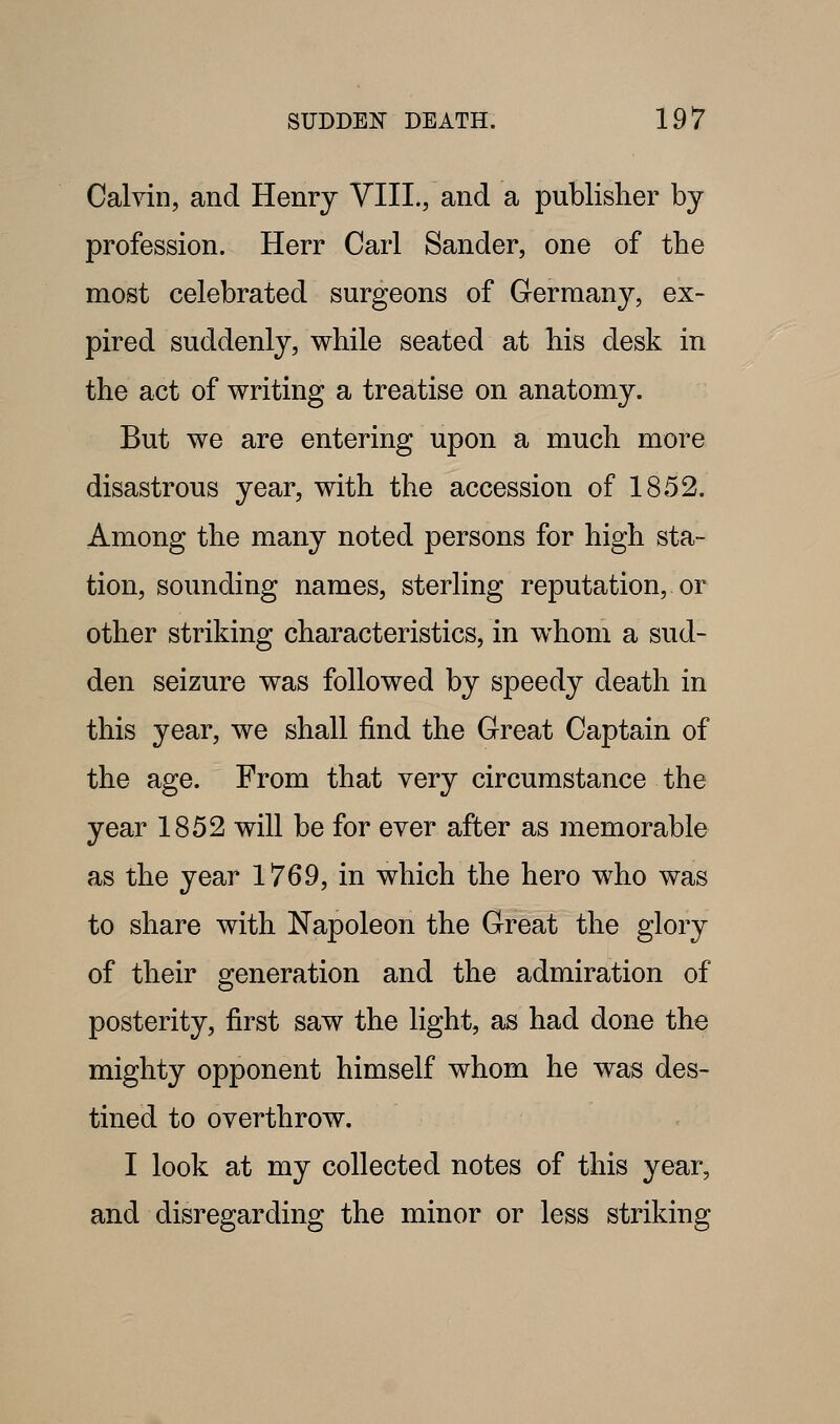 Calvin, and Henry YIIL, and a publisher by profession. Herr Carl Sander, one of the most celebrated surgeons of Germany, ex- pired suddenly, while seated at his desk in the act of writing a treatise on anatomy. But we are entering upon a much more disastrous year, with the accession of 1852. Among the many noted persons for high sta- tion, sounding names, sterling reputation, or other striking characteristics, in whom a sud- den seizure was followed by speedy death in this year, we shall find the Great Captain of the age. From that very circumstance the year 1852 will be for ever after as memorable as the year 1769, in which the hero who was to share with Napoleon the Great the glory of their generation and the admiration of posterity, first saw the light, as had done the mighty opponent himself whom he was des- tined to overthrow. I look at my collected notes of this year, and disregarding the minor or less striking