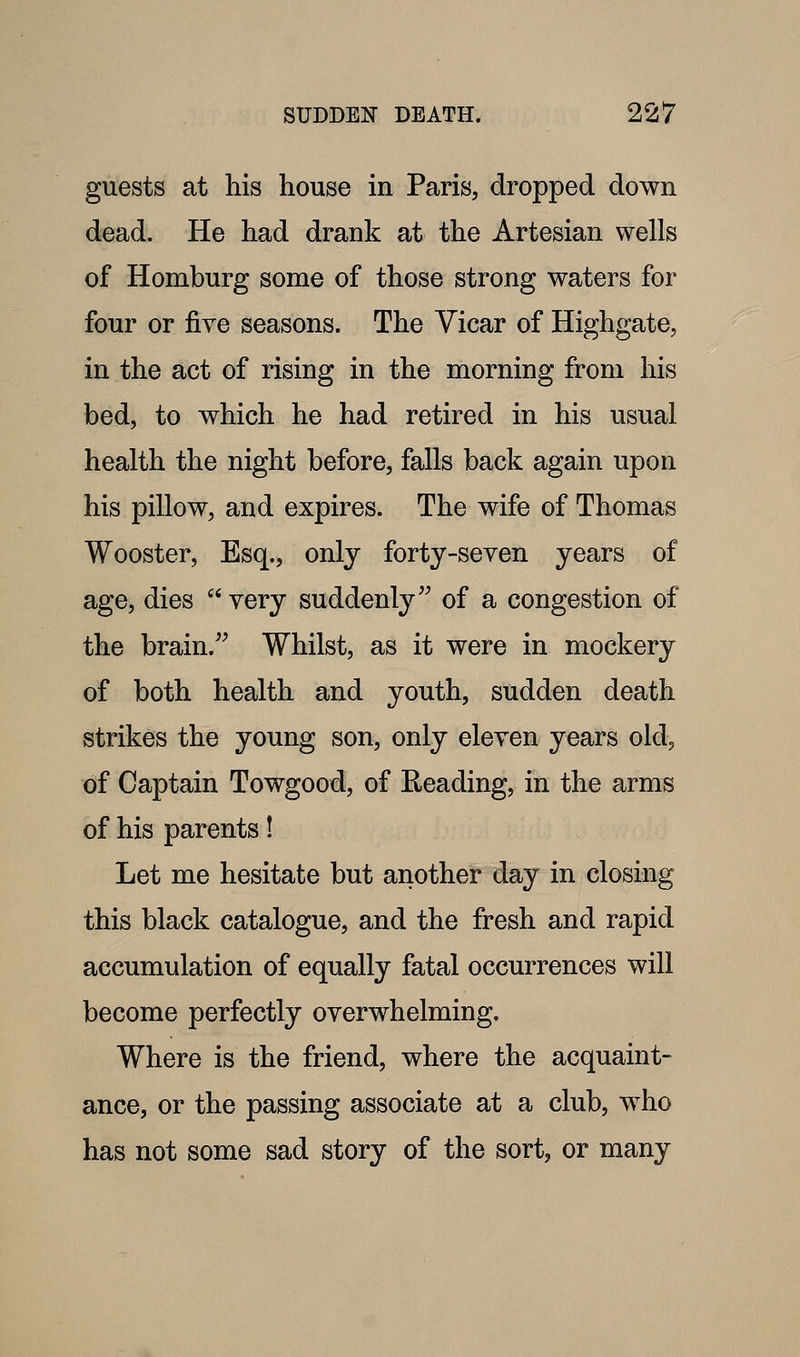 guests at his house in Paris, dropped down dead. He had drank at the Artesian wells of Homburg some of those strong waters for four or five seasons. The Vicar of Highgate, in the act of rising in the morning from his bed, to which he had retired in his usual health the night before, falls back again upon his pillow, and expires. The wife of Thomas Wooster, Esq., only forty-seven years of age, dies  very suddenly'^ of a congestion of the brain.'^ Whilst, as it were in mockery of both health and youth, sudden death strikes the young son, only eleven years old, oif Captain Towgood, of Eeading, in the arms of his parents I Let me hesitate but another day in closing this black catalogue, and the fresh and rapid accumulation of equally fatal occurrences will become perfectly overwhelming. Where is the friend, where the acquaint- ance, or the passing associate at a club, who has not some sad story of the sort, or many