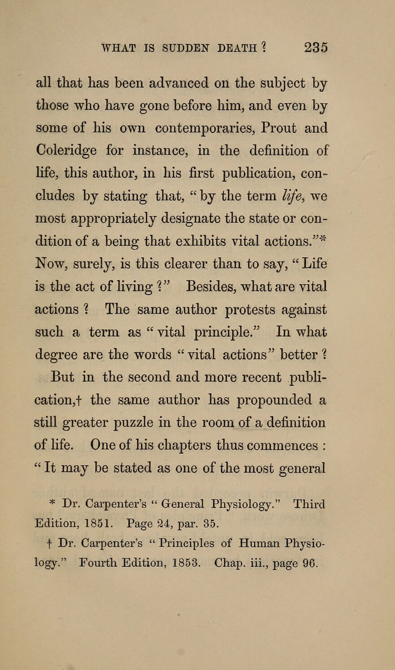 all that has been advanced on the subject by those who have gone before him, and even by some of his own contemporaries, Prout and Coleridge for instance, in the definition of life, this author, in his first publication, con- cludes by stating that,  by the term life^ we most appropriately designate the state or con- dition of a being that exhibits vital actions/^''^ Now, surely, is this clearer than to say,  Life is the act of living'? ^^ Besides, what are vital actions 1 The same author protests against such a term as  vital principle/' In what degree are the words  vital actions better % But in the second and more recent publi- cation,t the same author has propounded a still greater puzzle in the room of a definition of life. One of his chapters thus commences :  It may be stated as one of the most general * Dr. Carpenter's  General Physiology. Third Edition, 1851. Page 24, par. 35. f Dr. Carpenter's *' Principles of Human Physio- logy. Fourth Edition, 1853. Chap, iii., page 96.