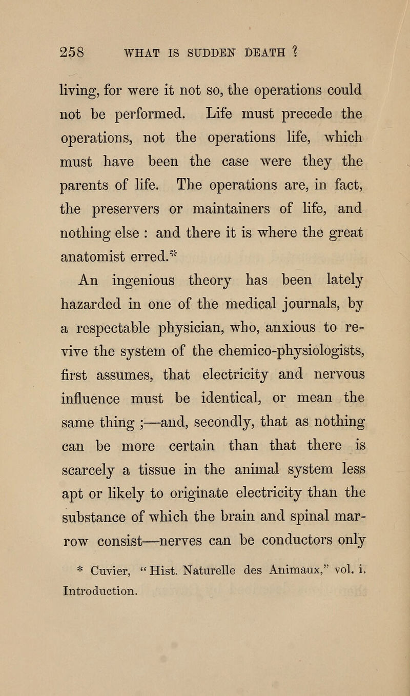 living, for were it not so, the operations could not be performed. Life must precede the operations, not the operations life, which must have been the case were they the parents of life. The operations are, in fact, the preservers or maintainors of life, and nothing else : and there it is where the great anatomist erred.' An ingenious theory has been lately hazarded in one of the medical journals, by a respectable physician, who, anxious to re- vive the system of the chemico-physiologists, first assumes, that electricity and nervous influence must be identical, or mean the same thing ;—and, secondly, that as nothing can be more certain than that there is scarcely a tissue in the animal system less apt or likely to originate electricity than the substance of which the brain and spinal mar- row consist—nerves can be conductors only * Cuvier,  Hist, Naturelle des Animaux, vol. i. Introduction.