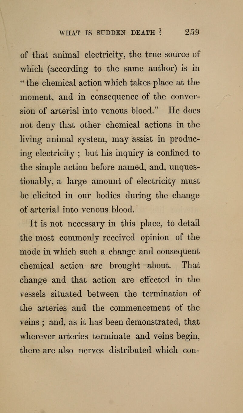 of that animal electricity, the true source of which (according to the same author) is in  the chemical action which takes place at the moment, and in consequence of the conver- sion of arterial into venous blood. He does not deny that other chemical actions in the living animal system, may assist in produc- ing electricity ; but his inquiry is confined to the simple action before named, and, unques- tionably, a large amount of electricity must be elicited in our bodies during the change of arterial into venous blood. It is not necessary in this place, to detail the most commonly received opinion of the mode in which such a change and consequent chemical action are brought about. That change and that action are effected in the vessels situated between the termination of the arteries and the commencement of the veins ; and, as it has been demonstrated, that wherever arteries terminate and veins begin, there are also nerves distributed which con-