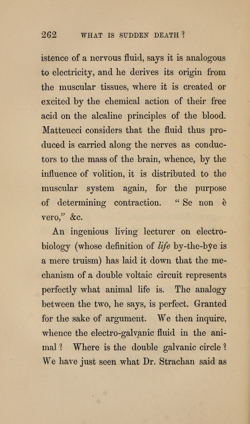 istence of a nervous fluid, says it is analogous to electricity, and he deriyes its origin from the muscular tissues, where it is created or excited by the chemical action of their free acid on the alcaline principles of the blood. Matteucci considers that the fluid thus pro- duced is carried along the nerves as conduc- tors to the mass of the brain, whence, by the influence of volition, it is distributed to the muscular system again, for the purpose of determining contraction.  Be non e vero,^^ &c. An ingenious living lecturer on electro- biology (whose definition of life by-the-bye is a mere truism) has laid it down that the me- chanism of a double voltaic circuit represents perfectly what animal life is. The analogy between the two, he says, is perfect. Granted for the sake of argument. We then inquire, whence the electro-galvauic fluid in the ani- mal '? Where is the double galvanic circle \ We have just seen what Dr. Strachan said as