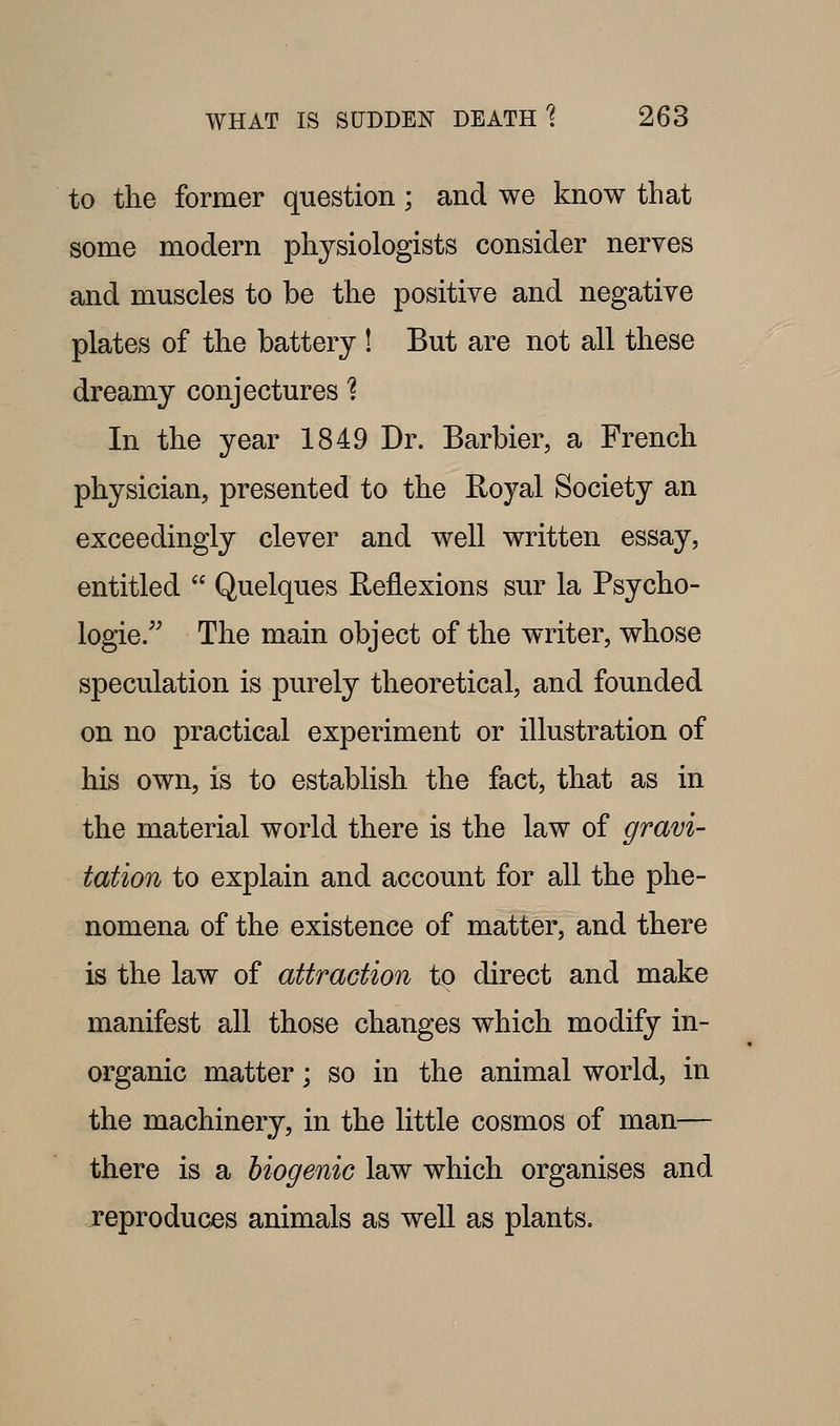 to the former question; and we know that some modern physiologists consider nerves and muscles to be the positive and negative plates of the battery ! But are not all these dreamy conjectures 1 In the year 1849 Dr. Barbier, a French physician, presented to the Royal Society an exceedingly clever and well written essay, entitled  Quelques Reflexions sur la Psycho- logic/' The main object of the writer, whose speculation is purely theoretical, and founded on no practical experiment or illustration of his own, is to establish the fact, that as in the material world there is the law of gravi- tation to explain and account for all the phe- nomena of the existence of matter, and there is the law of attraction to direct and make manifest all those changes which modify in- organic matter; so in the animal world, in the machinery, in the little cosmos of man— there is a biogenic law which organises and reproduces animals as well as plants.