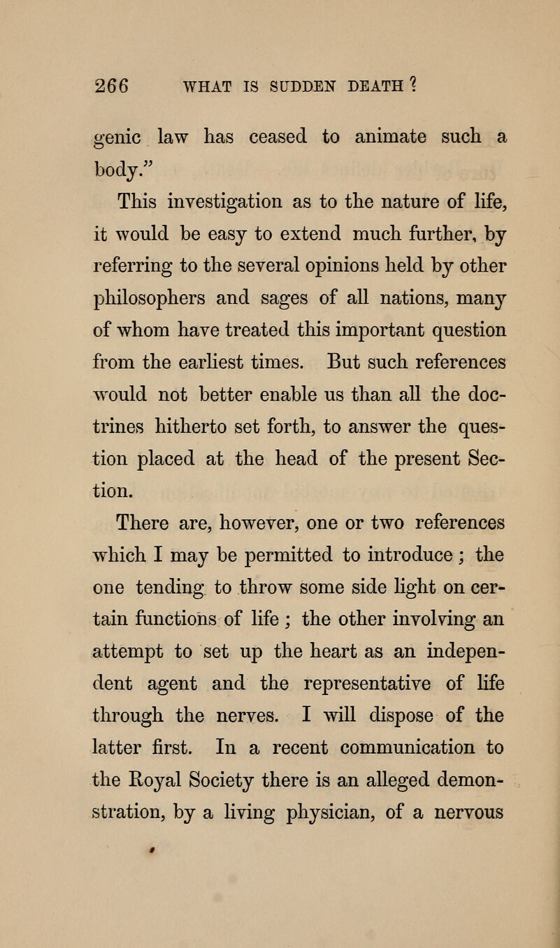 genie law has ceased to animate such a body. This investigation as to the nature of life, it would be easy to extend much further, by referring to the several opinions held by other philosophers and sages of all nations, many of whom have treated this important question from the earliest times. But such references would not better enable us than all the doc- trines hitherto set forth, to answer the ques- tion placed at the head of the present Sec- tion. There are, however, one or two references which I may be permitted to introduce; the one tending to throw some side Hght on cer- tain functions of life ; the other involving an attempt to set up the heart as an indepen- dent agent and the representative of life through the nerves. I will dispose of the latter first. In a recent communication to the Royal Society there is an alleged demon- stration, by a living physician, of a nervous