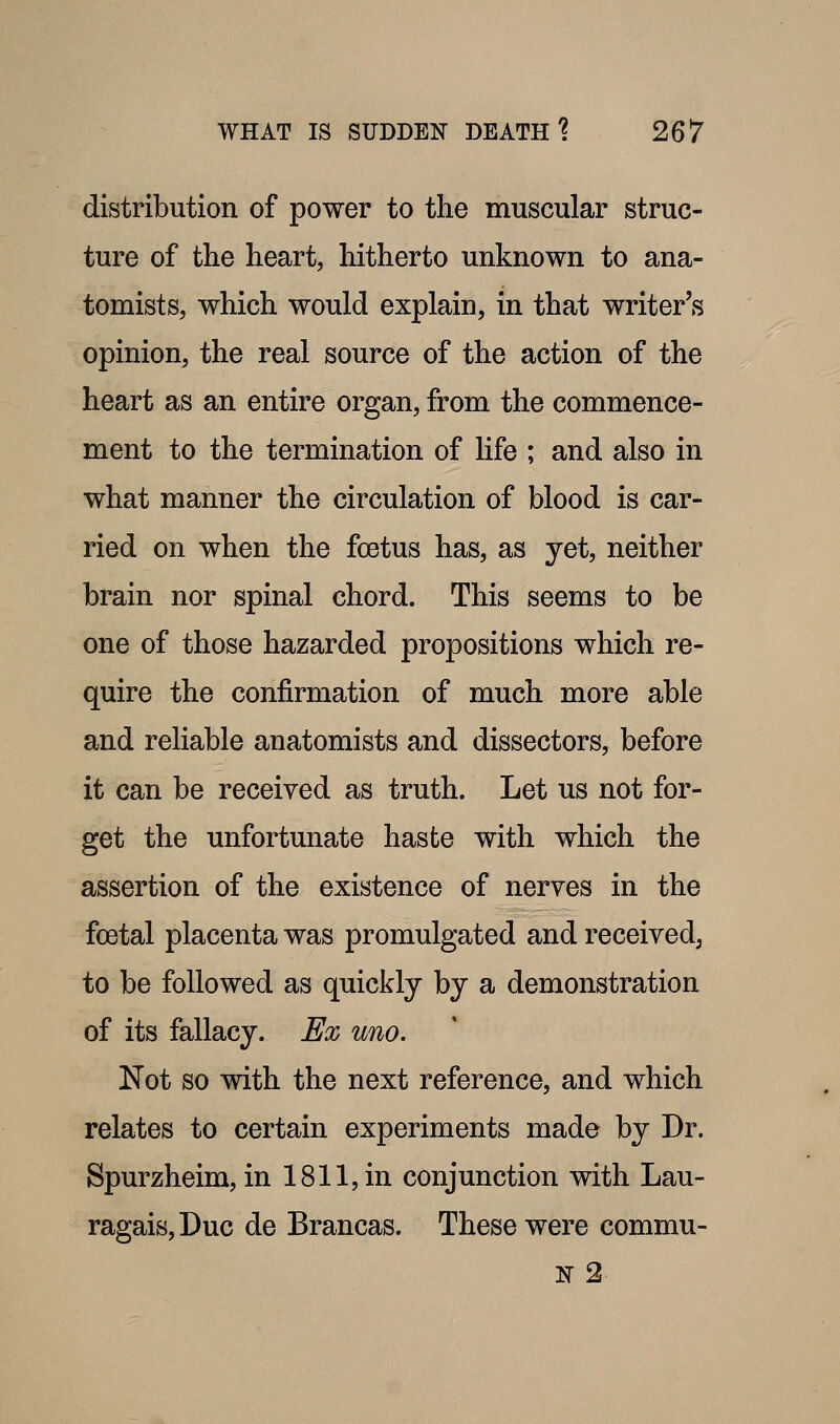 distribution of power to the muscular struc- ture of the heart, hitherto unknown to ana- tomists, which would explain, in that writer's opinion, the real source of the action of the heart as an entire organ, from the commence- ment to the termination of life ; and also in what manner the circulation of blood is car- ried on when the foetus has, as yet, neither brain nor spinal chord. This seems to be one of those hazarded propositions which re- quire the confirmation of much more able and reliable anatomists and dissectors, before it can be received as truth. Let us not for- get the unfortunate haste with which the assertion of the existence of nerves in the foetal placenta was promulgated and receivedj to be followed as quickly by a demonstration of its fallacy. Ex uno. Not so with the next reference, and which relates to certain experiments made by Dr. Spurzheim, in 1811, in conjunction with Lau- ragais,Duc de Brancas. These were commu- x 2-