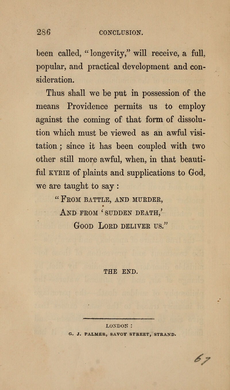 been called,  longevity, will receive, a full, popular, and practical development and con- sideration. Thus shall we be put in possession of the means Providence permits us to employ against the coming of that form of dissolu- tion which must be viewed as an awful visi- tation ; since it has been coupled with two other still more awful, when, in that beauti- ful KYEiE of plaints and supplications to God, we are taught to say :  Feom battle, and mueder, And FEOM ' SUDDEN DEATH,' Good Loed delivee us.'' THE END. LONDON : G. J. PALMER, SAVOY STREET, STRAND. ^