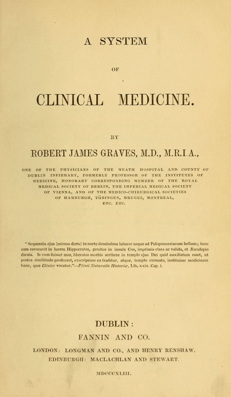 A SYSTEM OF CLINICAL MEDICINE. BY ROBERT JAMES GRAVES, M.D., M.R.I A., ONE OF THE PHYSICIANS OF THE MEATH HOSPITAL AND COUNTY OF DUBLIN INFIRMARY, FORMERLY PROFESSOR OF THE INSTITUTES OF MEDICINE, HONORARY CORRESPONDING MEMBER OF THE ROYAL MEDICAL SOCIETY OF BERLIN, THE IMPERIAL MEDICAL SOCIETY OF VIENNA, AND OF THE MEDICO-CHIRURGICAL SOCIETIES OF HAMBURGH, TUBINGEN, BRUGES, MONTREAL, ETC. ETC. Sequentia ejus (mirumdictu) in noctedensissima latuerc usque ad Peloponncsiacum bellum; tunc cam revocavit in lucem Hippocralcs, genitus in insula Coo, imprimis clara ac valida, ct JEsculapio dicata. Is rum fuissct mos, liberatos morbis scribcre in tcmplo ejus Dei quid auxiliatum esset, ut postca similitudo proficcrct, exscripsisse ea traditur, atque, templo cremato, instituisse inedicinam banc, qua; Clinice vocatur.—Plinii Naturalis Hittorice, Lib. x nix. Cap. i. DUBLIN : FANNIN AND CO. LONDON: LONGMAN AND CO., AND HENRY RENSHAW. EDINBURGH: MACLACIILAN AM) STEWART. MDOCCXLIII.