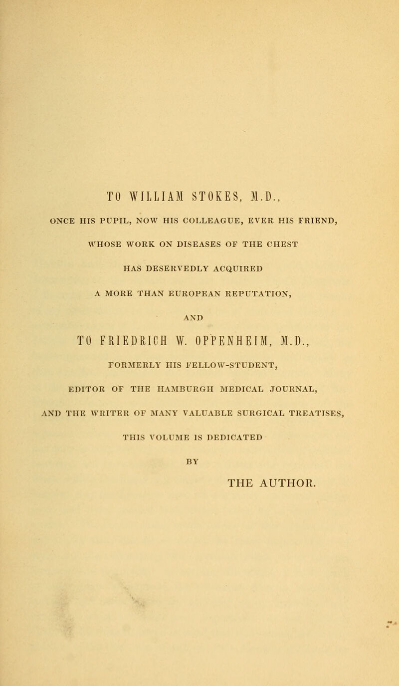 TO WILLIAM STOKES, M.D., ONCE HIS PUPIL, NOW HIS COLLEAGUE, EVER HIS FRIEND, WHOSE WORK ON DISEASES OF THE CHEST HAS DESERVEDLY ACQUIRED A MORE THAN EUROPEAN REPUTATION, AND TO FRIEDRICH W. OPPENHEIM, M.D., FORMERLY HIS FELLOW-STUDENT, EDITOR OF THE HAMBURGH MEDICAL JOURNAL, AND THE WRITER OF MANY VALUABLE SURGICAL TREATISES, THIS VOLUME IS DEDICATED BY THE AUTHOR.