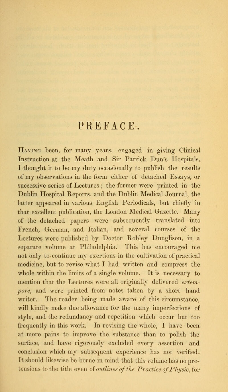 PREFACE. Having been, for many years, engaged in giving Clinical Instruction at the Meath and Sir Patrick Dun's Hospitals, I thought it to be my duty occasionally to publish the results of my observations in the form either of detached Essays, or successive series of Lectures ; the former were printed in the Dublin Hospital Reports, and the Dublin Medical Journal, the latter appeared in various English Periodicals, but chiefly in that excellent publication, the London Medical Gazette. Many of the detached papers were subsequently translated into French, German, and Italian, and several courses of the Lectures were published by Doctor Robley Dunglison, in a separate volume at Philadelphia. This has encouraged me not only to continue my exertions in the cultivation of practical medicine, but to revise what I had written and compress the whole within the limits of a single volume. It is necessary to mention that the Lectures were all originally delivered extem- pore, and were printed from notes taken by a short hand writer. The reader being made aware of this circumstance, will kindly make due allowance for the many imperfections of style, and the redundancy and repetition which occur but too frequently in this work. In revising the whole, I have been at more pains to improve the substance than to polish the surface, and have rigorously excluded every assertion and conclusion which my subsequent experience has not verified. It should likewise be borne in mind that this volume has no pre- tensions to the title even of outlines of the Practice ofPhysic, for