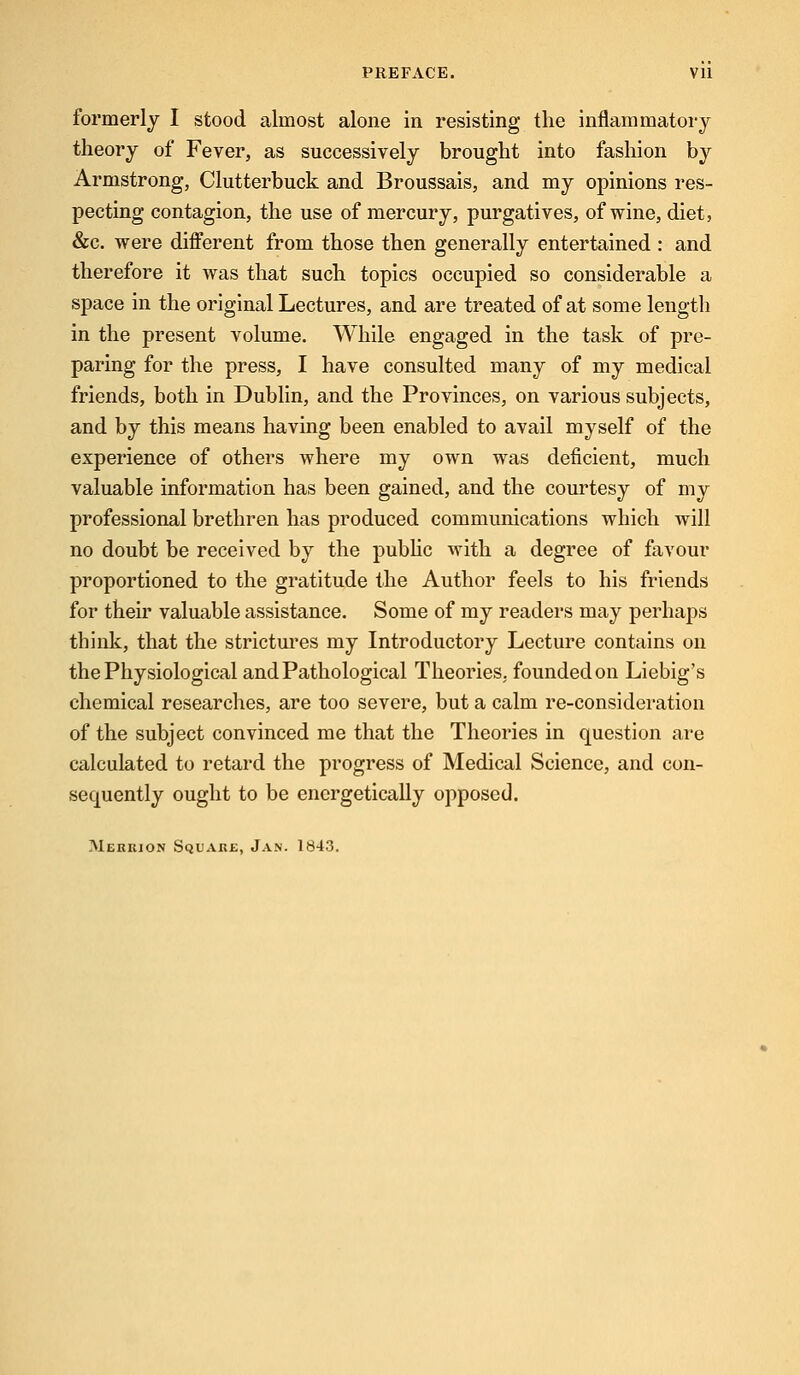 formerly I stood almost alone in resisting the inflammatory theory of Fever, as successively brought into fashion by Armstrong, Clutterbuck and Broussais, and my opinions res- pecting contagion, the use of mercury, purgatives, of wine, diet, &c. were different from those then generally entertained : and therefore it was that such topics occupied so considerable a space in the original Lectures, and are treated of at some length in the present volume. While engaged in the task of pre- paring for the press, I have consulted many of my medical friends, both in Dublin, and the Provinces, on various subjects, and by this means having been enabled to avail myself of the experience of others where my own was deficient, much valuable information has been gained, and the courtesy of my professional brethren has produced communications which will no doubt be received by the public with a degree of favour proportioned to the gratitude the Author feels to his friends for their valuable assistance. Some of my readers may perhaps think, that the strictures my Introductory Lecture contains on the Physiological and Pathological Theories, foundedon Liebig's chemical researches, are too severe, but a calm re-consideration of the subject convinced me that the Theories in question are calculated to retard the progress of Medical Science, and con- sequently ought to be energetically opposed. Merrjon Square, Jan. 1843.