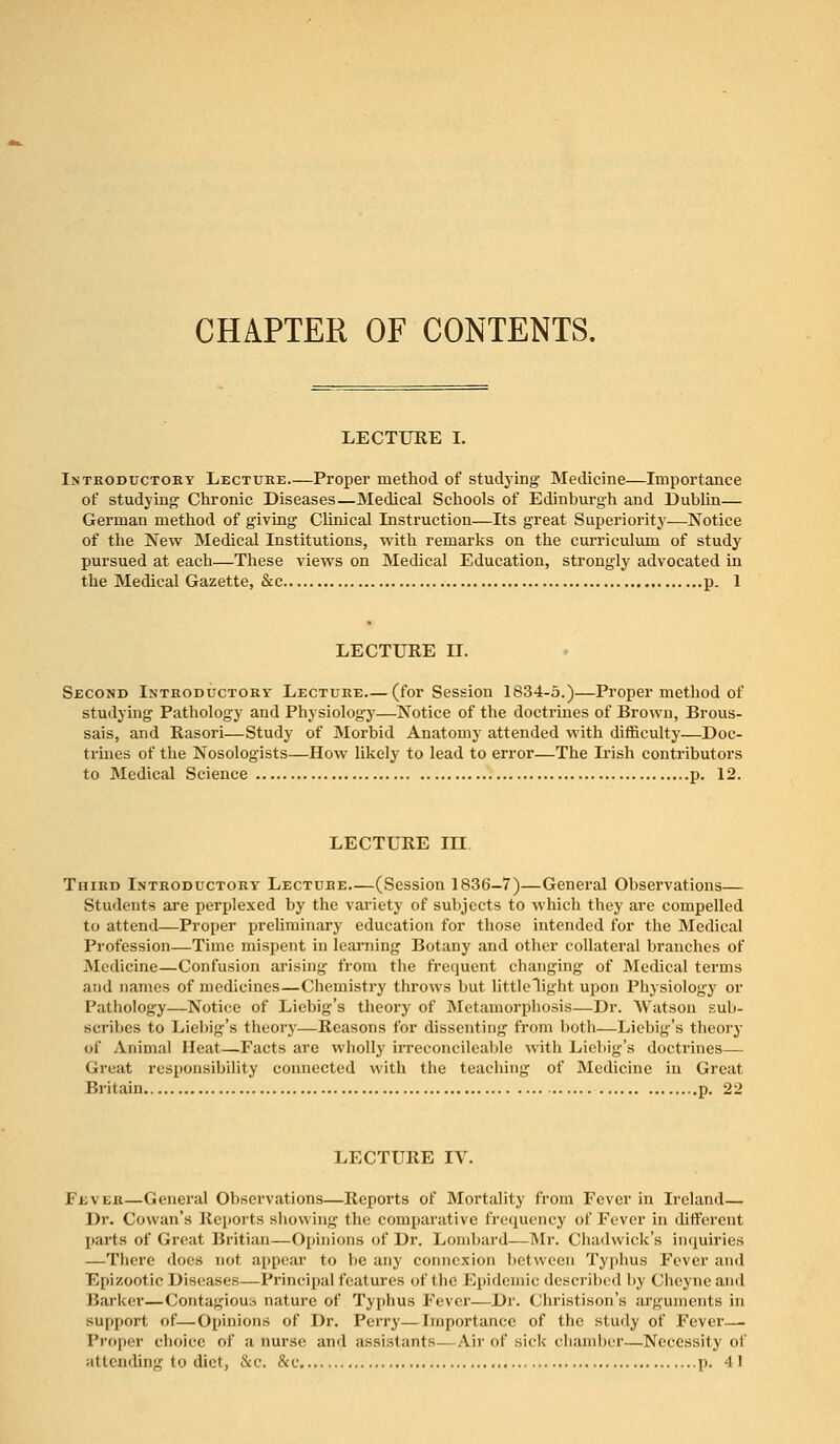 CHAPTER OF CONTENTS. LECTURE I. Introductory Lecture Proper method of studying Medicine—Importance of studying Chronic Diseases—Medical Schools of Edinburgh and Dublin— German method of giving Clinical Instruction—Its great Superiority—Notice of the New Medical Institutions, with remarks on the curriculum of study pursued at each—These views on Medical Education, strongly advocated in the Medical Gazette, &c p. 1 LECTURE II. Second Introductory Lecture—(for Session 1834-5.)—Proper method of studying Pathology and Physiology—Notice of the doctrines of Brown, Brous- sais, and Rasori—Study of Morbid Anatomy attended with difficulty—Doc- trines of the Nosologists—How likely to lead to error—The Irish contributors to Medical Science p. 12. LECTURE III Third Introductory Lecture—(Session 1836—7)—General Observations— Students are perplexed by the variety of subjects to which they are compelled to attend—Proper preliminary education for those intended for the Medical Profession—Time mispent in learning Botany and other collateral branches of Medicine—Confusion arising from the frequent changing of Medical terms and names of medicines—Chemistry throws but little Tight upon Physiology or Pathology—Notice of Liebig's theory of Metamorphosis—Dr. Watson sub- scribes to Liebig's theory—Reasons for dissenting from both—Liebig's theory of Animal Heat—Facts are wholly irreconcilcable with Liebig's doctrines— Great responsibility connected with the teaching of Medicine in Great Britain p. 22 LECTURE IV. Eb\ eb—General Observations—Reports of Mortality from Fever in Ireland— Dr. Cowan's Reports showing the comparative frequency of Fever in different parts of Great Britian—Opinions of Dr. Lombard—Mr. Chadwick's inquiries —There does not appear to be any connexion between Typhus Fever and Epizootic Diseases—Principal features of the Epidemic described by Cheyneand Barker—Contagious nature of Typhus Fever—Dr. Christison's arguments in support of—Opinions of Dr. Perry—Importance of the study of Fever— Proper choice of a nurse and assistants—Air of sick chamber—Necessity of attending to diet, &c. &c p. 41