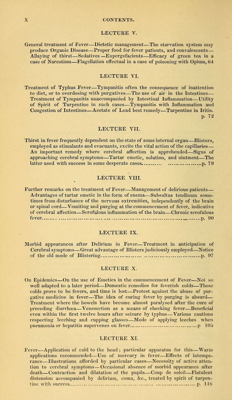 LECTURE V. General treatment of Fever—Dietetic management—The starvation system may produce Organic Disease—Proper food for fever patients, and convalescents— Allaying of thirst—Sedatives —Expergefacients—Efficacy of green tea in a case of Narcotism—Flagellation effectual in a case of poisoning with Opium, 64 LECTURE VI. Treatment of Typhus Fever—Tympanitis often the consequence of inattention to diet, or to overdosing with purgatives—The use of air in the Intestines— Treatment of Tympanitis unaccompanied by Intestinal Inflammation—Utility of Spirit of Turpentine in such cases—Tympanitis with Inflammation and Congestion of Intestines—Acetate of Lead best remedy—Turpentine in Iritis. p. 72 LECTURE VII. Thirst in fever frequently dependent on the state of some internal organ—Blisters, employed as stimulants and evacuants, excite the vital action of the capillaries— An important remedy where cerebral affection is apprehended—Signs of approaching cerebral symptoms—Tartar emetic, solution, and ointment—The latter used with success in some desperate cases p. 79 LECTURE VIII. Further remarks on the treatment of Fever—Management of delirious patients— Advantages of tartar emetic in the form of enema.—Subsultus tendinum some- times from disturbance of the nervous extremities, independently of the brain or spinal cord—Vomiting and purging at the commencement of fever, indicative of cerebral affection—Scrofulous inflammation of the brain—Chronic scrofulous fever p. 90 LECTURE IX. Morbid appearances after Delirium in Fever—Treatment in anticipation of Cerebral symptoms—Great advantage of Blisters judiciously employed—Notice of the old mode of Blistering p. 97 LECTURE X. On Epidemics—On the use of Emetics in the commencement of Fever—Not so well adapted to a later period—Domestic remedies for feverish colds—These colds prove to be fevers, and time is lost—Protest against the abuse of pur- gative medicine in fever—The idea of curing fever by purging is absurd— Treatment where the bowels have become almost paralysed after the cure of preceding diarrhoea—Venesection as a means of checking fever—Beneficial even within the first twelve hours after seizure by typhus—Various cautions respecting leeching and cupping glasses—Mode of applying leeches when pneumonia or hepatitis supervenes on fever p 105 LECTURE XI. Fever—Application of cold to the head; particular apparatus for this—Warm applications recommended—Use of mercury in fever—Effects of intempe- rance—Illustrations afforded by particular cases—Necessity of active atten- tion to cerebral symptoms — Occasional absence of morbid appearance after death—Contraction and dilatation of the pupils—Coup de soleil—Flatulent distension accompanied by delirium, coma, &c, treated by spirit of turpen-