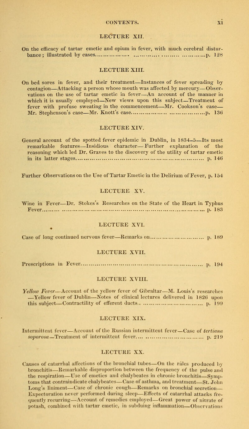 LECTURE XII. On the efficacy of tartar emetic and opium in fever, with much cerebral distur- bance; illustrated by cases p. 128 LECTURE XIII. On bed sores in fever, and their treatment—Instances of fever spreading by contagion—Attacking a person whose mouth was affected by mercury—Obser- vations on the use of tartar emetic in fever—An account of the manner in which it is usually employed—New views upon this subject—Treatment of fever with profuse sweating in the commencement—Mr. Cookson's case— Mr. Stephenson's case—Mr. Knott's case p. 136 LECTURE XIV. General account of the spotted fever epidemic in Dublin, in 1834-5—Its most remarkable features—Insidious character—Further explanation of the reasoning which led Dr. Graves to the discovery of the utility of tartar emetic in its latter stages p. 146 Further Observations on the Use of Tartar Emetic in the Delirium of Fever, p. 154 LECTURE XV. Wine in Fever—Dr. Stokes's Researches on the State of the Heart in Typhus Fever p. 183 LECTURE XVI. Case of long continued nervous fever'—Remarks on p. 189 LECTURE XVII. Prescriptions in Fever p. 194 LECTURE XVIII. Yellow Fever—Account of the yellow fever of Gibraltar—M. Louis's researches —Yellow fever of Dublin—Notes of clinical lectures delivered in 1826 upon this subject—Contractility of efferent ducts p. 199 LECTURE XIX. Intermittent fever—Account of the Russian intermittent fever—Case of tertiana soporosa—Treatment of intermittent fever p. 219 LECTURE XX. Causes of catarrhal affections of the bronchial tubes—On the rales produced by bronchitis—Remarkable disproportion between the frequency of the pulse and the respiration—Use of emetics and chalybeates in chronic bronchitis—Symp- toms that contraindicate chalybeates—Case of asthma, and treatment—St. John Long's liniment—Case of chronic cough—Remarks on bronchial secretion— Expectoration never performed daring sleep—Effects of catarrhal attacks fre- quently recurring—Account of remedies employed—Great power of nitrate of potash, combined with tartar emetic, in subduing inflammation—Observations