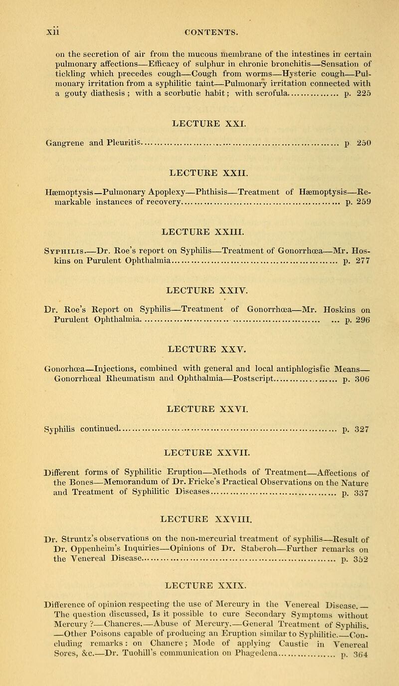 on the secretion of air from the mucous membrane of the intestines in certain pulmonary affections—Efficacy of sulphur in chronic bronchitis—Sensation of tickling which precedes cough—Cough from worms—Hysteric cough—Pul- monary irritation from a syphilitic taint—Pulmonary irritation connected with a gouty diathesis ; with a scorbutic habit; with scrofula p. 225 LECTURE XXI. Gangrene and Pleuritis p 250 LECTURE XXII. Haemoptysis—Pulmonary Apoplexy—Phthisis—Treatment of Haemoptysis—Re- markable instances of recovery p. 259 LECTURE XXIII. Syphilis.—Dr. Roe's report on Syphilis—Treatment of Gonorrhoea—Mr. Hos- kins on Purulent Ophthalmia p. 277 LECTURE XXIV. Dr. Roe's Report on Syphilis—Treatment of Gonorrhoea—Mr. Hoskins on Purulent Ophthalmia p. 296 LECTURE XXV. Gonorhcea—Injections, combined with general and local antiphlogistic Means— Gonorrhoeal Rheumatism and Ophthalmia—Postscript p. 306 LECTURE XXVI. Syphilis continued p. 327 LECTURE XXVII. Different forms of Syphilitic Eruption—Methods of Treatment—Affections of the Bones—Memorandum of Dr. Fricke's Practical Observations on the Nature and Treatment of Syphilitic Diseases p. 337 LECTURE XXVIII. Dr. Struntz's observations on the non-mercurial treatment of syphilis—Result of Dr. Oppenheim's Inquiries—Opinions of Dr. Staberoh—Further remarks on the Venereal Disease p. 352 LECTURE XXIX. Difference of opinion respecting the use of Mercury in the Venereal Disease. The question discussed, Is it possible to cure Secondary Symptoms without Mercury ?—Chancres—Abuse of Mercury.—General Treatment of Syphilis. —Other Poisons capable of producing an Eruption similar to Syphilitic—Con- cluding remarks: on Chancre; Mode of applying Caustic in Venereal Sores, &c Dr. Tuohill's communication on Phagedena p. 354