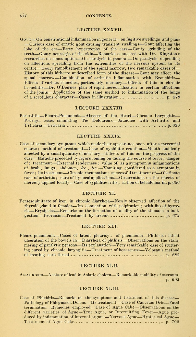 LECTURE XXXVII. Gout—On constitutional inflammation in general—on fugitive swellings and pains —Curious case of erratic gout causing transient swellings—Gout affecting the lobe of the ear—Fatty hypertrophy of the ears—Gouty grinding of the teeth—Gouty neuralgia of the skin—Remarks connected with Dr. Kingston's researches on consumption—On paralysis in general—On paralysis depending on affections spreading from the extremities of the nervous system to its centre—Gouty ramollisement of the spinal marrow, two remarkable cases of— History of this hitherto undescribed form of the disease—Gout may affect the spinal marrow—Combination of arthritic inflammation with Bronchitis— Effects of various remedies, particularly mercury—Effects of this in chronic bronchitis—Dr. O'Beirnes plan of rapid mercurialization in certain affections of the joints—Application of the same method to inflammation of the lungs of a scrofulous character—Cases in illustration p. 579 LECTURE XXXVIII. Periostitis—Pleuro-Pneumonia—Abscess of the Heart—Chronic Laryngitis— Prurigo, cases simulating Tic Doloureux—Jaundice with Arthritis and Urticaria—Urticaria p. 623 LECTURE XXXIX. Case of secondary symptoms which made their appearance soon after a mercurial course; method of treatment—Case of syphilitic eruption—Mouth suddenly affected by a small quantity of mercury—Effects of this on the progress of the cure—Earache preceded by rigors coming on during the course of fever; danger of; treatment—External tenderness ; value of, as a symptom in inflammations of brain, lungs, abdomen, &c, &c Vomiting considered as a symptom in fever ; its treatment—Chronic rheumatism; successful treatment of—Obstinate case of arthritis ; cure of by local applications—Observations on the effects of mercury applied locally—Case of syphilitic iritis; action of belladonna in. p. 656 LECTURE XL. Persesquinitrate of iron in chronic diarrhoea—Newly observed affection of the thyroid gland in females—Its connection with palpitation; with fits of hyste- ria—Erysipelas—Remarks on the formation of acidity of the stomach in indi- gestion—Psoriasis—Treatment by arsenic p. 672 LECTURE XLI. Pleuro-pneumonia—Cases of latent pleurisy; of pneumonia—Phthisis; latent ulceration of the bowels in—Diarrhoea of phthisis—Observations on the stam- mering of paralytic persons—Its explanation—Very remarkable case of stutter- ing cured by chronic laryngitis—Treatment of hoarseness—Velpeau's method of treating sore throat p. 682 LECTURE XLII. Amaurosis—Acetate of lead in Asiatic cholera—Remarkable mobility of sternum, p. 692 LECTURE XLIII. Case of Phlebitis—Remarks on the symptoms and treatment of this disease Pathology of Phlegmasia Dolens —Its treatment—Case of Cancrum Oris—Fatal termination—Remedies employed—Case of Ague Cake—Observations on the different varieties of Ague—True Ague, or Intermitting Fever—Ague pro- duced by inflammation of internal organs—Nervous Ague—Hysterical Ague— Treatment of Ague Cake p. 702